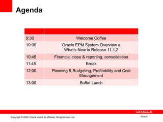 Agenda


                9:30                                                   Welcome Coffee
                10:00                                 Oracle EPM System Overview e
                                                       What‟s New in Release 11.1.2
                10:45                         Financial close & reporting, consolidation
                11:45                                                      Break
                12:00                      Planning & Budgeting, Profitability and Cost
                                                         Management
                13:00                                                   Buffet Lunch




Copyright © 2009, Oracle and/or its affiliates. All rights reserved.                       Slide 0
 