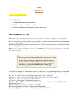 TEMA 1
CALIDAD EDUCATIVA
4 ESTUDIANTES
ARIAS – CORONEL – COLOMA - PEREZ
PREGUNTAS ESENCIALES
• 2.1.1. ¿Qué entendemos por calidad de la Educación?
• 2.1.2. ¿Qué son los estándaresde calidadeducativa?
• 2.1.3. ¿Qué tipo de estándares está desarrollando el Ministerio de educación?
CONCEPTO DE CALIDAD EDUCATIVA
1. Partiendo de su experiencia previa, complete individualmente, en su portafolio de trabajo, las siguientes tareas:
a) Narre brevemente un evento en el que la calidad educativa del centro en el que usted trabaja fuera cuestionada por
miembros de la comunidad.
b) Identifique una institución educativa que tenga prestigio por la calidaddel servicio que ofrece a los estudiantes y enliste
diez atributos que la caracterizan.
2. En el curso, comparta sus respuestas a las tareas del numeral 1 y responda las preguntas que aparecen a continuación
de la siguiente reflexión:
Si a partir de esta definición nos planteáramos la idea de que, en educación, lo que entendemos por calidad es la capacidad de
satisfacer lasnecesidades yaspiracionesde laspersonasque conformanla comunidad educativa yde la sociedad en su conjunto...
a) ¿Cuáles son las necesidades y aspiraciones de los estudiantes de nuestra institución?
b) ¿Cuáles son las necesidades y aspiraciones de los padres de familia y/o representantes legales?
c) ¿Cuáles son las necesidades y aspiraciones de los docentes?
d) ¿Cuáles son las necesidades y aspiraciones de los directivos?
e) ¿Cuáles son las necesidades y aspiraciones de la sociedadecuatoriana, según la Constitución de la República del Ecuador
revisada en la UNIDAD 1?
f) ¿Existen puntos en común en las necesidades antes enlistadas?
g) ¿Estamos respondiendo eficazmente a esas necesidades y aspiraciones?
Argumente y ejemplifique con acciones puntuales que se ejecutan en su institución.
 