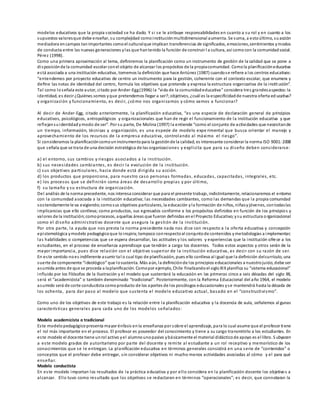 modelos educativos que la propia sociedad se ha dado. Y si se le atribuye responsabilidades en cuanto a su rol y en cuanto a los
supuestos valoresque debe enseñar, su complejidad comoinstituciónmultidimensional aumenta. Se suma, a estoúltimo, suacción
mediadora encampos tanimportantes comoel culturalque implican transferencias de significados, emociones,sentimientos ymodos
de conducta entre las nuevas generaciones ylas que hantenido la función de construir l a cultura, así como con la comunidadsocial.
Pérez (1998).
Como una primera aproximación al tema, definiremos la planificación como un instrumento de gestión de la calidad que se pone a
disposiciónde la comunidad escolar conel objeto de alcanzar los propósitos de la propiacomunidad. Comola planificacióneducativa
está asociada a una institución educativa, tomemos la definición que hace Antúnez (1987) cuandose refiere a los centros educativos:
“entendemos por proyecto educativo de centro un instrumento para la gestión, coherente con el contexto escolar, que enumera y
deﬁne las notas de identidad del centro, formula los objetivos que pretende y expresa la estructura organizativa de la institución”.
Tal como loseñala este autor, citado por Ander-Egg(1996) la “vida de la comunidadeducativa” considera tres grandesaspectos:la
identidad, es decir ¿Quiénes somos yque pretendemos llegar a ser?;objetivos, ¿cuál es la especificidadde nuestra oferta ed ucativa?
y organización y funcionamiento, es decir, ¿cómo nos organizamos y cómo vamos a funcionar?
Al decir de Ander-Egg, citado anteriormente, la planificación educativa, “es una especie de declaración general de principios
educativos, psicológicos, antropológicos y organizacionales que han de regir el funcionamiento de la institución educativa y que
reflejansuidentidadymodo de ser”. Por su parte, De Molina (1997) la entiende “como el conjunto de actividades que necesitande
un tiempo, información, técnicas y organización, es una especie de modelo expe rimental que busca orientar el manejo y
aprovechamiento de los recursos de la empresa educativa, controlando al máximo el riesgo”.
Si consideramos la planificacióncomouninstrumentopara la gestiónde la calidad, es interesante considerar la norma ISO 9001:2008
que señala que se trata de una decisión estratégica de las organizaciones y explicita que para su diseño deben considerarse:
a) el entorno, sus cambios y riesgos asociados a la institución.
b) sus necesidades cambiantes, es decir la evolución de la institución.
c) sus objetivos particulares, hacia donde está dirigida su acción.
d) los productos que proporciona, para nuestro caso personas formadas, educadas, capacitadas, integrales, etc.
e) los procesos que se definirán como áreas de desarrollo propias y por último,
f) su tamaño y su estructura de organización.
Del análisis de la norma precedente, nos interesa considerar que para el presente trabajo, indistintamente, relacionaremos el entorno
con la comunidad asociada a la institución educativa; las necesidades cambiantes, como las demandas que la propia comunidad
sostenidamente le va exigiendo;comosus objetivos particulares, la educación yla formación de niños, niñasyjóvenes, contodaslas
implicancias que ello conlleva; como productos, sus egresados conforme a los propósitos definidos en función de los principios y
valores de la institución;comoprocesos, aquellas áreas que fueron definidas enel Proyecto Educativo;ysu estructura o rganizacional
como el diseño administrativo docente que asegura la gestión de la institución.
Por otra parte, la ayuda que nos presta la norma precedente nada nos dice con respecto a la oferta educativa y concepción
epistemológica ymodelo pedagógicoque loinspira;tampoco conrespectoal conjuntode contenidos ymetodologías a implementar;
las habilidades o competencias que se espera desarrollar, las actitudes y los valores y experiencias que la institución ofrece a los
estudiantes, en el proceso de enseñanza aprendizaje que tendrán a cargo los docentes. Todos estos aspectos y otros serán de la
mayor importancia, pues dice relación con el objetivo superior de la institución educativa, es decir con su razón de ser.
En este sentido noes indiferente asumir tal o cual tipo de planificación, pues ello conlleva al igual que la definición delcurrículo, una
suerte de componente “ideológico” que losustenta. Más aún, la definiciónde los principios educacionales a nuestrojuicio, debe ser
asumida antes de que se proceda a laplanificación. Comopor ejemplo, Chile finalizandoel sigloXIXplanifica su “sistema educacional”
influido por los filósofos de la Ilustración y el modelo que sustentará la educación en las primeras cinco a seis décadas del siglo XX,
será el “academicista” o también denominado “tradicional”. Posteriormente, con la Reforma Educacional del año 1964, el modelo
asumido será de corte conductista comoproducto de los aportes de los psicólogos educacionales yse mantendrá hasta la década de
los ochenta, para dar paso al modelo que sustenta el modelo educativo actual, basado en el “constructivismo”.
Como uno de los objetivos de este trabajo es la relación entre la planificación educativa y la docencia de aula, señalemos al gunas
características generales para cada uno de los modelos señalados:
Modelo academicista o tradicional
Este modelopedagógicopresenta mayor énfasis enla enseñanza por sobre el aprendizaje, para lo cual asume que el profesor tiene
el rol más importante en el proceso. El profesor es poseedor del conocimiento y tiene a su cargo transmitirlo a los estudiantes. En
este modelo el docente tiene unrol activo yel alumnounopasivo ybásicamente el material didácticode apoyo es el libro. S ubyacen
a este modelo grados de autoritarismo por parte del docente y remite al estudiante a un rol receptivo y memorístico de los
conocimientos que se le entregan. La planificación educativa en términos generales consistirá en una serie de “contenidos” o
conceptos que el profesor debe entregar, sin considerar objetivos ni mucho menos actividades asociadas al cómo y el para qué
enseñar.
Modelo conductista
En este modelo importan los resultados de la práctica educativa y por ello considera en la planificación docente los objetivos a
alcanzar. Ello tuvo como resultado que los objetivos se redactaran en términos “operacionales”; es decir, que connotaran la
 