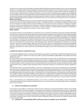 evaluación. Por suparte limitóla creatividadylos grados de libertad del profesionaldocente, debidoa que los sistemas educacionales
tendierona la estandarizaciónde planes yprogramas de estudio. El profesor adquirióel rol de un ejecutor de ellos. Una fortaleza del
modelo fue que la planificación, centrada en objetivos, llevó implícito el contenido y posteriormente el diseño de acti vidades aún
cuandomuchas de ellas estuvierancentradas enel docente yno en los alumnos. Una consecuencia importante de la implantación
de este modelo en Chile, fue el reemplazo de las Pruebas de Bachillerato por la Prueba de Aptitud Académica (PAA) en 1967. Este
instrumentode selecciónuniversitaria llevó al sistema educacional secundarioa orientar sus objetivos educativos hacia el é xitoenla
PAA, que evaluaba nuevamente la cantidad de conocimientos conlo cual se mantuvo un rol memorístico en los e studiantes.
Modelo constructivista
Aquí cambian radicalmente los roles de los actores principales del proceso educativo. Se hace énfasis en el aprendizaje y no en la
enseñanza, con lo cualel rol del estudiante pasa a ser activo, “se aprende haciendo”. En el modelose privilegiael procesoya partir
de él los resultados. El modelo concibe una alianza de diálogo y construcción mutua entre el profesor y el estudiante. El profesor
comienza a perder el monopolio del conocimiento. Por su parte, la didáctica incorpora la discusión, el aprendizaje basado en
problemas, la disertación, la propuesta y los contenidos o mejor dicho saberes se plantean desde el problema. Las respuestas se
construyen desde los estudiantes y el profesor induce, coopera, media.
Modelo cognitivo
Este modelomantiene el rol del estudiante yal del profesor le da un carácter de orientador del proceso de enseñanza aprendizaje.
Considera que la incorporaciónde saberesimplica varios niveleso procesos cognitivos enlos estudiantes. El aprendizaje se centra en
él yel tipo de estudiante encuanto a aptitudesycapacidades. Estolleva a mejorar las metodologías de enseñanza, diversificándolas
en funcióndelas capacidades de los estudiantes yse incorpora untercer actor al procesode enseñanza aprendizaje: el o los ambientes
de aprendizaje. El centro de esta concepción educativa reconoce el desarrollo de niveles mentales de aprendizaje: cognitivos ,
procedimentales yactitudinales en los alumnos. Este modelose encuentra muyrelacionado a las propuestas del Informe de Jacques
Delors, en el sentido de que la educación para el siglo XXI debe apuntar a desarrollar capacidades que les permitan a las personas
saber ser, saber conocer, saber aprender, saber hacer, saber estar ysaber convivir, con toda la carga de valores que estos principios
conllevan. Desde el punto de la planificación educativa, esta implica especificar los aprendizajes que se esperan desarrolla r, los
objetos de aprendizaje y los valores, además de las actividades que subyacen a ellos. Ahora el profesor pasa a ser un mediador del
proceso.
La planificación educativa: la planificación de aula
La informaciónpedagógica chilena, muestra la existencia de gran preocupaciónconrespectoa la calidaddel sistema educacional yde
la educación en todos sus niveles. Así lo indican los estudios y aportes de Schiefelbein (1984) (1994), de Días (1994) y de Brunner
(1992), entre otros.
Del mismomodo, a nivel internacional pareciera existir consensopolítico encuanto a hacer los esfuerzos que seannecesarios para
desarrollar e implementar sistemas educativos capacesde poner el acento enla calidad yequidadde laeducación. En laúltima década
del sigloXX, (1990) ya la Conferencia Mundial de Educación organizada por la UNESCO yque contócon el auspiciode UNICEF, PNUD
y el Banco Mundial, se llamóa los países a firmar uncompromisopara la universalización de una educaciónbásica de calidad. Quedó
posteriormente como un objetivo superior (ideal) para todos los niveles de enseñanza en la Cumbre de las Américas, celebrada en
1994.
Considerando entonces estos grandes desafíos, se comienza a institucionalizar para los países latinoamericanos la planificaci ón
educativa ymás aúnla exigencia, para el casochileno, de la construcción de Proyectos Educativos enlas InstitucionesEducativas (PEI).
Las nuevas políticas educacionales darán origen a las llamadas Agencias de Certificación de la Calidad, las que enprincipio inician sus
actividades asesorandoa las Escuelas yLiceos en la formulaciónde sus Proyectos Educativos. A este respecto, considerandoel tema
“de la calidad”, citemos a Santos Guerra (2002), cuando señala que “no puede limitarse la calidad de la educación en términos de
cantidad de conocimiento aprendidos o de destrezas adquiridas o de procedimientos asimilados”. Por el contrario, todo ello debe
estar en íntima relación con el fin ético que se espera alcanzar, además de considerar que no hay calidad sin equidad.
Para la construcción de una planificación educativa, que tal como su nombre lo indica define el tipo de educación e
independientemente del tipode modelo de planificaciónque se use, al menos tres aspectos fundamentales debenser considerados
para iniciar su diseño:
a) ¿Cuáles son los propósitos de la institución?
Esta pregunta no sóloindaga con respecto de la razónde ser de la institución, sino que apunta tambiéna cuáles sonlos resultados
que se esperan alcanzar. Tiene que ver también conla relevancia de la institución. Una buena práctica para conocer la incidencia que
tiene la institución, así como su transcendencia, es considerar que una instituciónes relevante cuandosus propósitos ocasionanlos
cambios que se propuso en la formación ycalidadde sus estudiantesycomunidad. En este mismosentido, puede señalarse que una
instituciónnoes relevante si los cambios a que apuntaba ensuproyectoo propósitos, hubieran ocurrido aúncuando ellanoe xistiera.
En definitiva, la relevanciasería un criterio culturalpara medir el desempeño, eficiencia ye ficacia de una institucióneducativa, como
lo señala Sander (1990).
b) ¿Qué procesos y macroactividades debemos definir para alcanzar los propósitos que se han definido?
 