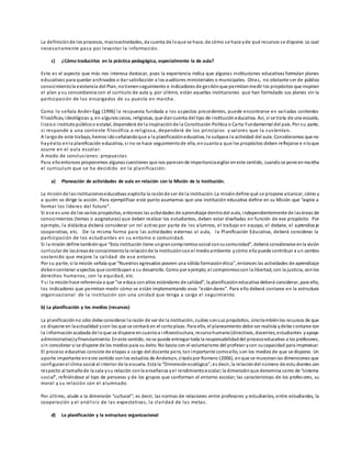 La definiciónde los procesos, macroactividades, da cuenta de loque se hace, de cómo se hace yde qué recursos se dispone. Lo cual
necesariamente pasa por levantar la información.
c) ¿Cómo traducirlos en la práctica pedagógica, especialmente la de aula?
Este es el aspecto que más nos interesa destacar, pues la experiencia indica que algunas instituciones educativas formulan planes
educativos para quedar archivados o dar satisfacción a los auditores ministeriales o municipales. Otras, no obstante ser de público
conocimientola existencia del Plan, notienenseguimiento e indicadores de gestiónque permitanmedir los propósitos que inspiran
el plan y su concordancia con el currículo de aula y, por último, están aquellas instituciones que han formulado sus planes sin la
participación de los encargados de su puesta en marcha.
Como lo señala Ander-Egg (1996) la respuesta fundada a los aspectos precedentes, puede encontrarse en variadas corrientes
filosóficas, ideológicas y, en algunos casos, religiosas, que dancuenta del tipo de institucióneducativa. Así, si se trata de una escuela,
liceoo institutopúblicoo estatal, dependerá de la inspiraciónde la Constitución Política o Carta Fundamental del país. Por su parte,
si responde a una corriente filosófica o religiosa, dependerá de los principios y valores que la sustentan.
A largode este trabajo, hemos idoseñalandoque a la planificacióneducativa, le subyace la actividad del aula. Consideramos que no
hayéxito enla planificación educativa, si no se hace seguimientode ella, encuantoa que los propósitos deben reflejarse e nloque
ocurre en el aula escolar.
A modo de conclusiones: propuestas
Para elloentonces proponemos algunas cuestiones que nos parecende importanciavigilar eneste sentido, cuandose pone enmarcha
el curriculum que se ha decidido en la planificación:
a) Planeación de actividades de aula en relación con la Misión de la Institución.
La misiónde lasinstitucioneseducativas explicita la razónde ser de la institución. La misióndefine qué se propone alcanzar, cómo y
a quién se dirige la acción. Para ejemplificar este punto asumamos que una institución educativa define en su Misión que “aspira a
formar los líderes del futuro”.
Si ese es uno de los varios propósitos, entonces las actividades de aprendizaje dentrodel aula, independientemente de lasáreas de
conocimientos (temas o asignaturas) que deben realizar los estudiantes, deben estar diseñadas en función de ese propósito. Por
ejemplo, la didáctica deberá considerar un rol activo por parte de los alumnos, el trabajo en equipo, el debate, el aprendiza je
cooperativo, etc. De la misma forma para las actividades externas al aula, la Planificación Educativa, deberá considerar la
participación de los estudiantes en su entorno o comunidad.
Si la misión define tambiénque “Esta institución tiene ungrancompromisosocial consucomunidad”, deberá considerarse enla visión
curricular de lasáreasde conocimientola relaciónde la instituciónconel medioambiente ycómo ella puede contribuir a un cambio
sostenido que mejore la calidad de ese entorno.
Por su parte, si la misión señala que “Nuestros egresados poseen una sólida formaciónética”, entonces las actividades de aprendizaje
debencontener aspectos que contribuyan a su desarrollo. Como por ejemplo, el compromisocon la libertad, con la justicia, conlos
derechos humanos, con la equidad, etc.
Y si la misiónhace referencia a que “se educa conaltos estándares de calidad”, la planificacióneducativa deberá considerar, para ello,
los indicadores que permitan medir cómo se están implementando esos “estándares”. Para ello deberá contarse en la estructura
organizacional de la institución con una unidad que tenga a cargo el seguimiento.
b) La planificación y los medios (recursos)
La planificaciónno sólo debe considerar la razón de ser de la institución, cuáles sonsus propósitos, sinotambiénlos recursos de que
se dispone en laactualidad ycon los que se contará en el cortoplazo. Para ello, el planeamiento debe ser realista ydebe contarse con
la informaciónacabada de loque se dispone encuantoa i nfraestructura, recursohumano(directivos, docentes, estudiantes yapoyo
administrativo)yfinanciamiento. Eneste sentido, nose puede entregar toda la responsabilidaddel procesoeducativo a los profesores,
sin considerar si se dispone de los medios para su éxito. No basta con el voluntarismo del profesor ycon sucapacidad para improvisar.
El proceso educativo consiste de etapas a cargo del docente pero, tanimportante comoello, son los medios de que se dispone. Un
aporte importante eneste sentido sonlos estudios de Anderson, citadopor Romero (2006), enque se muestranlas dimensiones que
configuranel clima social al interior de la escuela. Está la “Dimensiónecológica”, es decir, la relacióndel número de estu diantes con
respecto al tamañode la sala ysu relación conla enseñanza yel rendimientoescolar;la dimensiónque denomina como de “sistema
social”, refiriéndose al tipo de personas y de los grupos que conforman el entorno escolar; las características de los profes ores, su
moral y su relación con el alumnado.
Por último, alude a la dimensión “cultural”; es decir, las normas de relaciones entre profesores y estudiantes, entre estudiantes, la
cooperación y el análisis de las expectativas, la claridad de las metas.
d) La planificación y la estructura organizacional
 