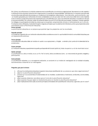 Por último, nos referiremos a la relación existente entre la planificación yla estructura organizacional. Apuntamos eneste aspecto a
la definición de las distintasinstancias de la organizaciónysus grados de responsabilidad. Definida esta, es necesario que para cada
una de ellas exista definiciónde procesos ysu incidencia enlos propósitos institucionales. Consideramos, particularmente, que
un modelo apropiado para instituciones de tanta complejidad, es la de que cada nivel de la estructura debe tener como impronta
estar al servicio yapoyo del procesomás importante que se ha definidoyque, para una institución educativa, nopuede ser o tro que
el procesoeducativo. Así, entonces, todos los esfuerzos debenconcurrir enesa direcciónpara apoyar, coadyuvar, orientar ygenerar
los diálogos yla participación de todos los actores que se encuentran comprometidos directa o indirectamente con la misión.
Finalizamos estas reflexiones, haciendohincapié enalgunos principios que rescatamos de la literatura yotros que proponemos como
orientadores para la Planificación Educativa.
Primer principio
La planificación educativa es un proceso que permite ligar los propósitos con los resultados.
Segundo principio
La calidad de la gestiónde una institución educativa debe considerarse como la oportunidad de toda la comunidad educativa para
un mejoramiento continuo.
Tercer principio
La planificación educativa debe ser realista en cuanto a sus aspiraciones y dirigida a atender y dar cuenta de la diversidad de los
estudiantes.
Cuarto principio
La institucióneducativa, especialmente aquella que depende del Estado (pública), debe recuperar su rol de movilidad social.
Quinto principio
La planificación es sólo un medio, no es un fin. Por lo tanto, debe considerarse como un instrumento de gestión amigable y
participativa.
Sexto principio
La planificación educativa, y su consiguiente evaluación, se convierte en un medio de investigación de la realidad educativa,
transformando al docente en un investigador.
Preguntas guía para la lectura
1. ¿Por qué las institucioneseducativas requieren másymejor planificación de sus procesos que otras organizaciones?
2. ¿Qué es la planificación educativa?
3. ¿Cuáles son las características fundamentales de los modelos: academicista o tradicional, conductista, constructivista,
cognitivo?
4. ¿Qué aspectos debemos considerar para el inicio de la planificación educativa?
5. ¿Qué aspectos hay que vigilar al momento de poner en marcha la planificación educativa?
6. ¿Qué implicaciones tiene cada uno de los principios orientadores de la planificación educativa sugeridos por el autor?
 