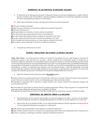 DIAGNÓSTICO DE LAS PRÁCTICAS DE EDUCACIÓN INCLUSIVA
6. El desarrollo de un liderazgo que propicie la educación inclusiva es una tarea fundamental y urgente. Sobre la
base de un análisis crítico de las políticas y prácticas explícitas e implícitas en su institución, responda, en el grupo
de centro, las preguntas que aparecen a continuación:
6) ¿Qué estamos haciendo en materia de educación inclusiva en nuestra institución?
b) ¿Por qué lo estamos haciendo?
c) ¿Qué es lo que valoramos en la institución respecto de la educación inclusiva?
d) ¿Por qué valoramos eso?
e) ¿En qué medida son evidentes o no estos valores en la práctica?
f) ¿En qué forma lo que estamos haciendo afecta a los estudiantes?
g) ¿Lo que estamos haciendo privilegia a un grupo de estudiantes sobre otro?
h) ¿Lo que estamos haciendo funciona con todos los estudiantes? ¿Por qué?
i) ¿Son transparentes nuestras prácticas en lo que respecta a educación inclusiva?
j) ¿Es evidente nuestro liderazgo en relación a la educación inclusiva?
6. Comparta sus reflexiones en el curso.
APORTES Y DIFICULTADES QUE PLANTEA LA ESCUELA INCLUSIVA
Según Alicia Pastor: «La escuela inclusiva enfatiza el sentido de comunidad, para que todos tengan la sensación de
pertenencia, apoyen y sean apoyados por sus pares y demás miembros de la comunidad escolar, al tiempo que se
encuentran respuestas adecuadas a sus necesidades educativas especiales. Incluir no es borrar las diferencias, sino permitir
a todos los alumnos pertenecer a una comunidadeducativa que valore suindividualidad. Sólo la posibilidadde diferenciar,
reconociendo la diversidad, nos permitirá conocer en la sociedad y en la escuela la complejidad de esa diversidad. Esta
diversidad no se refiere a la capacidad para aprender, sino a los distintos modos y ritmos de aprendizaje. La escuela
inclusiva debe dar respuesta a las necesidades educativas de cada sujeto; las adecuaciones curriculares y la revisión del
concepto de evaluación, promoción y acreditación son los pilares fundamentales de la inclusión».
6. Sigan las indicaciones del docente para formar dos grupos iguales.
2. Sobre la base de sus propias experiencias como docentes y directivos, un grupo analizará los aportes que propicia la
escuela inclusiva en nuestro medio y el otro, las dificultades que se derivan de este modelo.
3. Expongan los argumentos de su discusión y análisis durante unos minutos. Durante esta exposición, ninguna otra
persona podrá intervenir.
4. Terminadas las exposiciones, los demás directivos podrán argumentar, debatir y hacer preguntas a los integrantes del
grupo que expuso. El docente participará como moderador del debate.
El moderador del debate hará un cierre de la actividad, sintetizando las conclusiones a las que ha llegado el grupo.
COMPETENCIA DEL DIRECTIVO FRENTE A LA INCLUSIÓN
6. Individualmente, lea los artículos relacionados a la inclusión educativa de niños y jóvenes con necesidades
educativas especiales asociadas con discapacidad presentes en la LOEI. Los mismos aparecen en el anexo 4.2.
6. Sobre la base de lo que plantea la LOEI y de las reflexiones derivadas de la lectura sugerida en el (anexo 4.3), en
el curso responda las preguntas que aparecen a continuación:
a) ¿Qué significa para usted atender la diversidad en su institución educativa?
b) ¿Qué rol debe cumplir el directivo en relación a las respuestas que deben darse a un estudiantado cada vez más diverso?
c) ¿Cómo se construye un liderazgo orientado a impulsar la educación inclusiva?
 