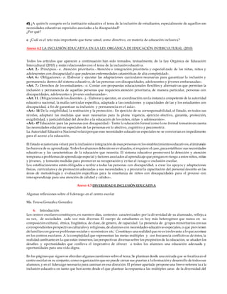 d) ¿A quién le compete en la institución educativa el tema de la inclusión de estudiantes, especialmente de aquellos con
necesidades educativas especiales asociadas a la discapacidad?
¿Por qué?
e. ¿Cuál es el reto más importante que tiene usted, como directivo, en materia de educación inclusiva?
Anexo 4.2 LA INCLUSIÓN EDUCATIVA EN LA LEY ORGÁNICA DE EDUCACIÓN INTERCULTURAL (2010)
Todos los artículos que aparecen a continuación han sido tomados, textualmente, de la Ley Orgánica de Educación
Intercultural (2010) y están relacionados con el tema de la inclusión educativa.
«Art. 2.- Principios.- e. Atención prioritaria.- Atención e integración prioritaria y especializada de las niñas, niños y
adolescentes con discapacidad o que padezcan enfermedades catastróficas de alta complejidad».
«Art. 6.- Obligaciones.- o. Elaborar y ejecutar las adaptaciones curriculares necesarias para garantizar la inclusión y
permanencia dentro del sistema educativo, de las personas con discapacidades, adolescentes y jóvenes embarazadas».
«Art. 7.- Derechos de los estudiantes.- o. Contar con propuestas educacionales flexibles y alternativas que permitan la
inclusión y permanencia de aquellas personas que requieren atención prioritaria, de manera particular, personas con
discapacidades, adolescentes y jóvenes embarazadas».
«Art. 11. Obligaciones de los docentes.- j.- Elaborar y ejecutar, en coordinación con la instancia competente de la autoridad
educativa nacional, la malla curricular específica, adaptada a las condiciones y capacidades de las y los estudiantes con
discapacidad, a fin de garantizar su inclusión y permanencia en el aula».
«Art.- 14 De la exigibilidad, la restitución y la protección.- En ejercicio de su corresponsabilidad, el Estado, en todos sus
niveles, adoptará las medidas que sean necesarias para la plena vigencia, ejercicio efectivo, garantía, protección,
exigibilidad, y justiciabilidad del derecho a la educación de los niños, niñas y adolescentes».
«Art.- 47 Educación para las personas con discapacidad.- Tanto la educación formal como la no formal tomarán en cuenta
las necesidades educativas especiales de las personas en lo afectivo, cognitivo y psicomotriz.
La Autoridad Educativa Nacional velará porque esas necesidades educativas especiales no se conviertan en impedimento
para el acceso a la educación.
El Estado ecuatoriana velará por la inclusión e integración de esas personas en los establecimientos educativos, eliminando
las barrera de su aprendizaje. Todos los alumnos deberán ser evaluados, si requiere el caso, para establecer sus necesidades
educativas y las características de la educación que necesita. El sistema educativo promoverá la detección y atención
temprana a problemas de aprendizaje especial y factores asociados al aprendizaje que pongan en riesgo a estos niños, niñas
y jóvenes, y tomarán medidas para promover su recuperación y evitar el rezago o exclusión escolar.
Los establecimientos están obligados a recibir a todas las personas con discapacidad, a crear los apoyos y adaptaciones
físicas, curriculares y de promoción adecuadas a sus necesidades; y a procurar la capacitación del personal docente en las
áreas de metodología y evaluación específicas para la enseñanza de niños con discapacidades para el proceso con
interaprendizaje para una atención de calidad y calidez».
Anexo 4.3 DIVERSIDAD E INCLUSIÓN EDUCATIVA
Algunas reflexiones sobre el liderazgo en el centro escolar
Ma. Teresa González González
6. Introducción
Los centros escolares constituyen, en nuestros días, contextos caracterizados por la diversidad de su alumnado, reflejo, a
su vez, de sociedades cada vez más diversas. El cuerpo de estudiantes es hoy más heterogéneo que nunca en su
composición cultural, étnica, lingüística, de clase, de género, de capacidad. La presencia de grupos minoritarios con sus
correspondientes perspectivas culturales y religiosas, de alumnos con necesidades educativas especiales, o que provienen
de familias con graves problemas sociales y económicos etc. Constituye una realidadque no es irrelevante a loque acontece
en los centros escolares. A la complejidad que representan las metas múltiples y con frecuencia conflictivas de éstos, la
realidadcambiante en la que están inmersos, las perspectivas diversas sobre los propósitos de la educación, se añaden los
desafíos y oportunidades que conlleva el imperativo de ofrecer a todos los alumnos una educación adecuada y
oportunidades para una vida digna.
En las páginas que siguen se abordan algunas cuestiones sobre el tema. Se plantean desde una mirada que se focaliza en el
centro escolar en su conjunto, como organización que no puede cerrar sus puertas a la formación y desarrollo de todos sus
alumnos, y en el liderazgo necesario para caminar en esa dirección. El primer apartado propone una breve referencia a la
inclusión educativa en tanto que horizonte desde el que plantear la respuesta a las múltiples caras de la diversidad del
 