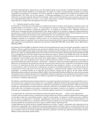 alumnado. Seguidamente se argumenta que uno de los planos desde los que abordar la problemática de la diversidady
los riesgos de exclusión educativa es el organizativo. En efecto, los centros escolares pueden constituir un contexto
organizativo poco propicio a la inclusión: en el tercer apartado se apuntan algunos de los aspectos que podrían estar
contribuyendo a ello. Sobre uno de tales aspectos –el liderazgo desplegado en el centro escolar- se plantean algunas
reflexiones en el cuarto apartado, básicamente articuladas sobre la noción del liderazgo como un proceso que ha de ser
una responsabilidad de todos en el centro, y cuyo carácter democrático e inclusivo no puede limitarse únicamente a los
cargos directivos, aunque éstos desempeñan en el centro un papel clave.
6. Inclusión educativa: incluir a todos
El interés por el fenómeno de la diversidad y sus implicaciones, tanto en el plano social, político y económico como, más
específicamente, en el educativo y escolar -en lo que respecta al currículo y enseñanza a desarrollar en las escuelas, y en
lo que se refiere a los aspectos y dinámicas organizativas- es evidente en los últimos años. Múltiples experiencias,
reflexiones e investigaciones han ido abordando el tema desde la óptica de la exclusión y riesgos de exclusión educativa
que amenaza a un buen número de alumnos en nuestras escuelas, desde la perspectiva de la inclusión educativa, así como
desde los planteamientos de la justicia social, particularmente en sus versiones más críticas.
Desde esos marcos teóricos, se coincide, en general, en reclamar una visión amplia y comprensiva de la diversidad, en sus
múltiples vertientes. Si la educación inclusiva estuvo en sus primeros momentos más focalizada en alumnos con
“necesidades educativas especiales” pues se planteó como un paso más allá de la idea de integración de tales alumnos en
aulas regulares, en la actualidadha ampliado sumirada (Aiscow,2001,2004, 2005, 2007; Henze, 2000; Arnaiz, 2003; Echeita,
2006; Ryan,2006).
En palabras de Parrilla (2004), la educación inclusiva ha ido ganando terreno como movimiento que desafía y rechaza las
políticas, culturas y prácticas educativas que promueven cualquier tipo de exclusión (p.196). En términos similares se
expresa Ainscow (2007) cuando señala: En muchos países la educación inclusiva todavía es considerada como un enfoque
para servir a niños con discapacidades dentro de los marcos de educación general. Sin embargo, internacionalmente cada
vez es considerada de modo más amplio como una reforma que apoya y asume la diversidad entre todos los alumnos
(UNESCO, 2001). Presume que la meta de la educación inclusiva es eliminar la exclusión social que se deriva de actitudes
y respuestas a la diversidad en raza, clase social, etnia, religión género y capacidad (p.3).
La inclusión, pues, como propósito escolar alcanza a todos los alumnos; conlleva no excluir a nadie de la formación a la
que tienen derecho por razones de justicia y democracia. También se reclama esa mirada amplia sobre la diversidad, la
diferencia y los fenómenos de exclusión por parte de los teóricos de la justicia social y la educación. Su planteamiento gira
en torno a la importancia de hacer de las escuelas instituciones más equitativas y justas y, en ese marco, se ha ido
reconociendo que junto con la exclusión y marginación que opera en la sociedad en general y en los sistemas educativos
en particular en torno a ejes como son los de raza/etnia, género, orientación sexual, religión o clase social, es preciso
contemplar la exclusión basada en la capacidad de los alumnos, aunque éste ha sido un eje que dichos teóricos
habitualmente han omitido en sus discursos (Doyle, 2005). Como ha señalado Theoharis (2004), hay una conexión necesaria
entre justicia social e inclusión de alumnos con necesidades educativas especiales, ya que la justicia social no puede ser una
realidaden las escuelas donde los alumnos con déﬁcit en capacidad son segregados, sacados de clases regulares, o reciben
un currículo y enseñanza separado (p.2).
En definitiva, la problemática de la exclusión educativa y los mejores propósitos de inclusión no se circunscriben a unos u
otros alumnos sino a todos ellos. En cualquier caso, las múltiples y diferentes fuentes de diversidad sitúan a los alumnos
en zonas de vulnerabilidad y los hacen proclives a diferentes modalidades de exclusión (Escudero, 2005); de ahí que los
desafíos que representa para los centros escolares la atención a todos ellos, son notables. Tienen que ver tanto con el trabajo
en las aulas como con aspectos curriculares y organizativos que atañen al centro en su conjunto y a las dinámicas de
liderazgo que se desplieguen en él. Sobre ello se comentan algunas cuestiones en los apartados que siguen.
3. La importancia de focalizarse en las dinámicas de funcionamiento del centro escolar como organización
La lucha contra la exclusión escolar y la defensa de enfoques amplios de inclusión traspasa los límites de las escuelas, pues
no sólo atañe a éstas sino a las políticas sociales y educativas más amplias. Los planos a considerar son, pues, múltiples.
Uno de ellos es el organizativo. A él aludiré seguidamente, sobre la idea de fondo de que la inclusión educativa y la
provisión de una enseñanza rica y valiosa para todos los alumnos constituyen un reto para el centro escolar en su conjunto,
cuestiona muchas de sus prácticas como tal y exige un cambio cultural importante en él.
Cuando hablamos de escuela inclusiva la propia expresión nos remite a “escuela”, acentuando así la importancia de las
condiciones y capacidades de la organización escolar que hagan posible la inclusión. Ésta no se dirime únicamente en el
aula, ni es el resultado de actuaciones de personas individuales que hacen cosas admirables pero en aislamiento; es el centro
en su conjunto el que ha de articular respuestas coherentes y globales a los retos que representa la diversidad. Ainscow
(2001) lo expresa claramente cuando señala:
 