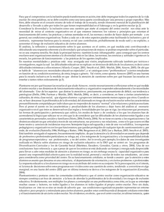 Para que el compromiso con la inclusión pueda transformarse en acción, éste debe impregnar todos los aspectos de la vida
escolar. En otras palabras, no se debe concebir como una tarea aparte coordinada por una persona o grupo especíﬁco. Más
bien, debe situarse en el corazón mismo de todo el trabajo de la escuela, siendo elemento esencial de la planiﬁcación del
desarrollo y llevado a cabo por todos los que tienen responsabilidad en el liderazgo y en la gestión escolar (p.2)
Considerar la diversidad y la inclusión como una cuestión que atañe al conjunto del centro escolar nos sitúa ante la
necesidad de mirar al contexto organizativo en el que estamos inmersos: los valores y principios que orientan el
funcionamiento del centro, las prácticas y rutinas asentadas en él, las normas y modos de hacer dados por sentado y en
general, sus condiciones organizativas. Todos y cada un o de estos aspectos pueden estar facilitando la inclusión o, por el
contrario, representar barreras para la misma; en tal caso contribuirán, probablemente de modo sutil y no explícito, a
acrecentar el riesgo de exclusión educativa de ciertos alumnos.
El análisis, la reflexión y cuestionamiento sobre lo que acontece en el centro, en qué medida está contribuyendo o
dificultando una respuesta coherente a la diversidady qué actuaciones de mejora se podrían emprender sobre el particular,
no es una empresa sencilla. Sin duda la principal barrera –también la más infranqueable- para conseguir que los centros
escolares sean organizaciones atentas a la diversidad está en las ideas, las normas, las creencias y actitudes vigentes en la
escuela, los patrones de funcionamiento y las prácticas de los agentes implicados.
En nuestras mentalidades y prácticas está muy arraigada una visión, ampliamente cultivada también por teóricos e
investigadores, según la cual las dificultades educativas se explican en términos de déficits de los alumnos, es decir como
dificultades intrínsecas a ellos mismos ( Allardy Cooper, 2001; Smyth et al, 2003; Shields, 2004, Aiscow, 2005). De ahí que
se hable de “alumnos con necesidades educativas especiales”, y se catalogue como “problemáticos” a ciertos estudiantes
en función de su condición económica, de etnia, lengua o género. Tal visión, como apunta Ainscow (2007) es una barrera
para la escuela inclusiva en la medida en que distrae la atención de cuestiones sobre por qué fracasan las escuelas en
enseñar a tantos niños exitosamente (p.3).
Plantearse ese por qué fracasan las escuelas al que alude Ainscow, remite necesariamentea reflexionar sobre en qué medida
el centro escolar y sus dinámicas de funcionamiento educativo y organizativo responden adecuadamente a las necesidades
del alumnado. Uno de los aspectos que distrae la atención es, precisamente, ese pensamiento de déﬁcit, esa tendencia a
patologizar (Delhi, 1996; Furman y Shields, 2003; Shields, 2006), es decir, a considerar, en base a ciertas características
culturales, de etnia, clase social, que algunos alumnos o grupos son intrínsecamente menos capaces que otros. Cuando es
así, se hace descansar la problemática de la diversidad, del alumnado en riesgo de exclusión escolar sobrelas características
presumiblemente compartidas por individuos que no responden de manera “normal” a las relaciones y prácticas escolares.
Pero al poner el acento en las características y peculiaridades de los alumnos y dejar fuera del análisis al escenario
organizativo en el que éstos se desenvuelven (las reglas y formalidades por las que se rige, las relaciones que promueve,
las formas de participación y pertenencia que cultiva, los modos de hacer y de conducta a los que los alumnos han de
acomodarse) la lógica que subyace no es otra que la de considerar que las dificultades de los alumnos están ligadas a sus
características personales, sociales y familiares (Nieto, 2004; Portela, 2004). No se tiene en cuenta a las organizaciones y las
dinámicas educativas que articulan a través de sus estructuras, sus procesos y sus relaciones, como si lo que ocurre en ellas
fuese neutro y careciera de incidencias mayores. Semejante lógica salvaguarda, y más de una vez solidifica, los esquemas
pedagógicos y organizativos con los que funcionamos, que quedan protegidos de cualquier tipo de cuestionamiento y, por
ende, de evolución (Natriello, 1986, Wehlage y Rutter, 1986; Bergenson et al, 2003; Lee y Burkan, 2003; Smyth et al. 2003).
Está también arraigado el supuesto, frecuentemente implícito, de que la atención a la diversidades un asunto que depende
de profesores o profesionales particulares; se relega, así, a los márgenes de la organización y a la responsabilidadaislada
de programas especiales y sus profesionales, y no del centro. Así lo revela, por ejemplo, los datos de una investigación
realizada en Murcia sobre alumnos en riesgo de exclusión educativa en la ESO que se centró en los programas de
Diversificación Curricular y los de Garantía Social (Martínez, Escudero, González, García y otros, 2004). Una de sus
conclusiones hace referencia a que a pesar de que en los centros se está dedicando un tiempo y energía nada despreciable
para llevar a cabo estas medidas de atención a alumnos en riesgo, es sin embargo escasa la capacidad organizativa para
asumir una responsabilidad colectiva para con la realidad social, personal y escolar de todos sus estudiantes, así como
para considerarla como prioridad del centro. En su funcionamiento cotidiano, se tiende a asumir que la atención a estos
alumnos es asunto que descansa en una estructura, el departamento de orientación, y en ciertos profesores o profesionales.
La respuesta educativa a los alumnos en riesgo no es un atributo del centro en suconjunto: Ni la preocupación, ni el interés,
ni la toma de decisiones sobre estos programas son vividos como una cuestión de centro, tendiendo a convertirse en algo
marginal, en una faceta del centro (IES) que en última instancia se deriva a los márgenes de la organización (González,
2004).
Planteamientos y posturas como las comentadas contribuyen a que el centro escolar como organización educativa no
siempre constituya un foco de atención a la hora de abordar la problemática de la diversidad y los riesgos de exclusión
educativa. Evidentemente, son múltiples los planos a contemplar en una problemática como ésta, en la que se entretejen
muchas causas y factores, no todos ligados a los alumnos ni todos ligados al propio centro escolar. Pero sin duda,
focalizarnos en éste no es sino un modo de advertir que sus condiciones organizativas pueden representar un entorno
educativo poco propicio y estimulante para ciertos alumnos, pueden estar contribuyendoal desajuste cotidiano entreéstos
y el funcionamiento de un cierto orden escolar. No olvidemos, en efecto, que es el centro escolar, en ultima instancia, quien
 