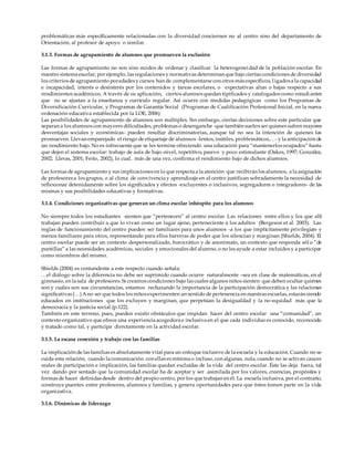 problemáticas más específicamente relacionadas con la diversidad conciernen no al centro sino del departamento de
Orientación, al profesor de apoyo o similar.
3.1.3. Formas de agrupamiento de alumnos que promueven la exclusión
Las formas de agrupamiento no son sino modos de ordenar y clasificar la heterogeneidad de la población escolar. En
nuestro sistema escolar, por ejemplo, las regulaciones y normativas determinan que bajo ciertas condiciones de diversidad
los criterios de agrupamiento poredades y cursos han de complementarse con otros más específicos, ligados a la capacidad
e incapacidad, interés o desinterés por los contenidos y tareas escolares, o expectativas altas o bajas respecto a sus
rendimientos académicos. A través de su aplicación, ciertos alumnos quedan tipificados y catalogados como estudi antes
que no se ajustan a la enseñanza y currículo regular. Así ocurre con medidas pedagógicas como los Programas de
Diversificación Curricular, y Programas de Garantía Social (Programas de Cualificación Profesional Inicial, en la nueva
ordenación educativa establecida por la LOE, 2006)
Las posibilidades de agrupamiento de alumnos son múltiples. Sin embargo, ciertas decisiones sobre este particular que
separan a los alumnos con mayores dificultades, problemas o desenganche -que también suelen ser quienes sufren mayores
desventajas sociales y económicas- pueden resultar discriminatorias, aunque tal no sea la intención de quienes las
promueven. Llevan emparejado el riesgo de etiquetaje de alumnos -lentos, inútiles, problemáticos,…- y la anticipación de
un rendimiento bajo. No es infrecuente que se les termine ofreciendo una educación para “mantenerlos ocupados” hasta
que dejen el sistema escolar: trabajo de aula de bajo-nivel, repetitivo, pasivo y poco estimulante (Oakes, 1997; González,
2002; Lleras, 2001; Feito, 2002), lo cual, más de una vez, confirma el rendimiento bajo de dichos alumnos.
Las formas de agrupamiento y sus implicaciones en lo que respecta a la atención que recibirán los alumnos, a la asignación
de profesores a los grupos, o al clima de convivencia y aprendizaje en el centro justifican sobradamente la necesidad de
reflexionar detenidamente sobre los significados y efectos -excluyentes o inclusivos, segregadores o integradores- de las
mismas y sus posibilidades educativas y formativas.
3.1.4. Condiciones organizativas que generan un clima escolar inhóspito para los alumnos
No siempre todos los estudiantes sienten que “pertenecen” al centro escolar. Las relaciones entre ellos y los que allí
trabajan pueden contribuir a que lo vivan como un lugar ajeno, perteneciente a los adultos (Bergeson et al. 2003). Las
reglas de funcionamiento del centro pueden ser familiares para unos alumnos -a los que implícitamente privilegian- y
menos familiares para otros, representando para ellos barreras de poder que los silencian y marginan (Shields, 2004). El
centro escolar puede ser un contexto despersonalizado, burocrático y de anonimato, un contexto que responda sól o “de
puntillas” a las necesidades académicas, sociales y emocionales del alumno, o no les ayude a estar incluidos y a participar
como miembros del mismo.
Shields (2004) es contundente a este respecto cuando señala:
…el diálogo sobre la diferencia no debe ser suprimido cuando ocurre naturalmente –sea en clase de matemáticas, en el
gimnasio, en la sala de profesores. Si creamos condiciones bajo las cuales algunos niños sienten que deben ocultar quiénes
son y cuáles son sus circunstancias, estamos rechazando la importancia de la participación democrática y las relaciones
signiﬁcativas (…) Ano ser que todos los niños experimenten un sentido de pertenencia en nuestras escuelas, estarán siendo
educados en instituciones que los excluyen y marginan, que perpetúan la desigualdad y la no-equidad más que la
democracia y la justicia social (p.122).
También en este terreno, pues, pueden existir obstáculos que impidan hacer del centro escolar una “comunidad”, un
contexto organizativo que ofrece una experiencia acogedora e inclusiva en el que cada individuo es conocido, reconocido
y tratado como tal, y participa directamente en la actividad escolar.
3.1.5. La escasa conexión y trabajo con las familias
La implicación de las familias es absolutamente vital para un enfoque inclusivo de la escuela y la educación. Cuando no se
cuida esta relación, cuando la comunicación con ellas es mínima o incluso, con algunas, nula, cuando no se activan cauces
reales de participación e implicación, las familias quedan excluídas de la vida del centro escolar. Éste las deja fuera, tal
vez dando por sentado que la comunidad escolar ha de aceptar y ser asimilada por los valores, creencias, propósitos y
formas de hacer definidas desde dentro del propio centro, por los que trabajan en él. La escuela inclusiva, por el contrario,
construye puentes entre profesores, alumnos y familias, y genera oportunidades para que éstos tomen parte en la vida
organizativa.
3.1.6. Dinámicas de liderazgo
 