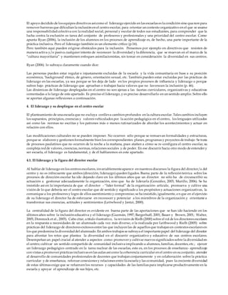 El apoyo decidido de los equipos directivos asícomo el liderazgo ejercido en las escuelas es la condición sine qua non para
remover barreras que dificultan la inclusión en el centro escolar, para orientar un contexto organizativo en el que se asume
una responsabilidadcolectiva con la realidad social, personal y escolar de todos sus estudiantes, para comprender que la
lucha contra la exclusión es tarea del conjunto de profesores y profesionales y una prioridad del centro escolar. Como
apunta Ryan (2006), la inclusión de los alumnos en los procesos de aprendizaje es, de hecho, una parte importante de la
práctica inclusiva. Pero el liderazgo también es un elemento crítico (p.16).
Pero también aquí pueden erigirse obstáculos para la inclusión. Pensemos por ejemplo en directivos que resisten de
manera activa y/o pasiva cualquier intento de reconocer la diversidad y la diferencia, que se muevan en el marco de la
“cultura mayoritaria” y mantienen enfoques asimilacionistas, sin tomar en consideración la diversidad en sus centros.
Ryan (2006) lo subraya claramente cuando dice:
Las personas pueden estar regular e injustamente excluidas de la escuela y la vida comunitaria en base a su posición
económica, ‘background’ étnico, de género, orientación sexual, etc. También pueden estar excluidas por las prácticas de
liderazgo en las escuelas, ya sea porque se les deja de lado en los propios procesos de inﬂuencia y liderazgo o porque
sufren bajo prácticas de liderazgo que aprueban o trabajan hacia valores que no favorecen la inclusión (p. 46).
Las dinámicas de liderazgo desplegadas en el centro no son ajenas a las facetas curriculares, organizativas y educativas
comentadas a lo largo de este apartado. Es preciso el liderazgo, y es preciso desarrollarlo en un sentido amplio. Sobre ello
se aportan algunas reflexiones a continuación.
4. El liderazgo y su despliegue en el centro escolar
El planteamiento de una escuela que no excluya conlleva cambios profundos en la cultura escolar. Tales cambios incluyen
los supuestos, principios, creencias y valores vehiculados por la acción pedagógica en el centro, los lenguajes utilizados
así como las normas no escritas y los patrones más o menos rutinarizados de abordar los acontecimientos y actuar en
relación con ellos.
Las modificaciones culturales no se pueden imponer. No ocurren sólo porque se remuevan formalidades y estructuras,
porque se elaboren y gestionen formalmente bien los correspondientes planes, programas y proyectos de trabajo Se trata
de procesos paulatinos que no ocurren de la noche a la mañana, pues atañen a cómo se re-configura el centro escolar, su
compleja redde valores, creencias, normas, relaciones sociales y de poder. En ese discurrir hacia otro modo de entender y
ser escuela, el liderazgo es fundamental, y de él hablaremos en este apartado.
4.1. El liderazgo y la figura del director escolar
Al hablar de liderazgo en los centros escolares, invariablementeaparece en nuestros discursos la figura del director/a del
centro y no es infrecuente que ambos (dirección, liderazgo) queden ligados. Buena parte de la reflexión teórica sobre los
procesos de dirección escolar ha ido dejando claro en los últimos años que un director no sólo ha de circunscribir su
actuación a gestionar adecuadamente la organización, sino que ha de liderarla (González, 2003, Murillo, 2006). Se ha
insistido así en la importancia de que el director - “líder formal” de la organización- articule, promueva y cultive una
visión de lo que debería ser el centro escolar que dé sentido y significado a los propósitos y actuaciones organizativas, la
comunique a los profesores y logre de ellos asentimiento y compromiso; se ha insistido, igualmente, en que en el ejercicio
de su liderazgo el director ha de esforzarse en reconocer y potenciar a los miembros de la organización y orientarse a
transformar sus creencias, actitudes y sentimientos (Leitwhood y Jantzi, 2000).
La centralidad de la figura del director es evidente en buena parte de las aportaciones que se han ido haciendo en los
últimos años sobre la inclusión educativa y el liderazgo (Guzmán, 1997; Bargerhuff, 2001; Bauer y Brown, 2001; Walter,
2005, Dimmock et al., 2005). Cabe citar, a título ilustrativo, la revisión de Rielh (2000) sobre el rol de los directores escolares
en la respuesta a necesidades de un alumnado cada vez más diverso, o la realizada por Leithwood y Rielh (2005) sobre
prácticas del liderazgo de directores exitosos entre las que incluyen las de aquellos que trabajan en contextos escolares en
los que predomina la diversidaddel alumnado. En ambos trabajos se subraya el importantepapel del liderazgo del director
para afrontar los retos que plantea la diversidad en el discurrir organizativo y educativo de sus centros escolares.
Desempeñan un papel crucial al atender a aspectos como: promover y cultivar nuevos significados sobre la diversidaden
el centro; cultivar un sentido compartido de comunidad inclusiva implicando a alumnos, familias, docentes, etc.; ejercer
un liderazgo pedagógico centrado en la tarea nuclear de las escuelas, esto es, en los procesos de enseñanza- aprendizaje
con vistas a promover prácticas inclusivas en las aulas asícomo la coherencia curricular en el centro en suconjunto; atender
al desarrollo de comunidades profesionales de docentes que trabajan conjuntamente y en colaboración sobre la práctica
curricular y de enseñanza; reforzar conexiones y relaciones entre la escuela y las comunidad, pues la creciente diversidad
de estas últimas exige que se refuercen los recursos y capacidades de las familias para implicarse productivamente en la
escuela y apoyar el aprendizaje de sus hijos, etc.
 