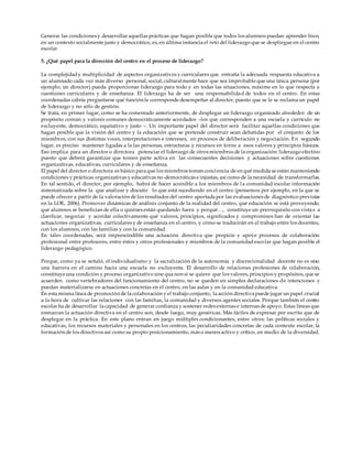 Generar las condiciones y desarrollar aquellas prácticas que hagan posible que todos los alumnos puedan aprender bien,
en un contexto socialmente justo y democrático, es, en última instancia el reto del liderazgo que se despliegue en el centro
escolar.
5. ¿Qué papel para la dirección del centro en el proceso de liderazgo?
La complejidady multiplicidad de aspectos organizativos y curriculares que entraña la adecuada respuesta educativa a
un alumnado cada vez más diverso personal, social, culturalmente hace que sea improbable que una única persona (por
ejemplo, un director) pueda proporcionar liderazgo para todo y en todas las situaciones, máxime en lo que respecta a
cuestiones curriculares y de enseñanza. El liderazgo ha de ser una responsabilidad de todos en el centro. En estas
coordenadas cabría preguntarse qué función le corresponde desempeñar al director, puesto que se le se reclama un papel
de liderazgo y no sólo de gestión.
Se trata, en primer lugar, como se ha comentado anteriormente, de desplegar un liderazgo organizado alrededor de un
propósito común y valores comunes democráticamente acordados –los que corresponden a una escuela y currículo no
excluyente, democrático, equitativo y justo –. Un importante papel del director será facilitar aquellas condiciones que
hagan posible que la visión del centro y la educación que se pretende construir sean debatidas por el conjunto de los
miembros, con sus distintas voces, interpretaciones e intereses, en procesos de deliberación y negociación. En segundo
lugar, es preciso mantener ligadas a la las personas, estructuras y recursos en torno a esos valores y principios básicos.
Eso implica para un director o directora potenciar el liderazgo de otros miembros de la organización: liderazgo efectivo
puesto que deberá garantizar que tomen parte activa en las consecuentes decisiones y actuaciones sobre cuestiones
organizativas, educativas, curriculares y de enseñanza.
El papel del director o directora es básico para que los miembros tomen conciencia de en qué medida se están manteniendo
condiciones y prácticas organizativas y educativas no-democráticas e injustas, así como de la necesidad de transformarlas.
En tal sentido, el director, por ejemplo, habrá de hacer accesible a los miembros de la comunidad escolar información
sistematizada sobre la que analizar y discutir lo que está sucediendo en el centro (pensemos por ejemplo, en la que se
puede ofrecer a partir de la valoración de los resultados del centro aportada por las evaluaciones de diagnóstico previstas
en la LOE, 2006). Promover dinámicas de análisis conjunto de la realidad del centro, qué educación se está proveyendo,
qué alumnos se benefician de ella o quiénes están quedando fuera y porqué…, constituye un prerrequisito con vistas a
clarificar, negociar y acordar colectivamente qué valores, principios, significados y compromisos han de orientar las
actuaciones organizativas, curriculares y de enseñanza en el centro, y cómo se traducirán en el trabajo entre los docentes,
con los alumnos, con las familias y con la comunidad.
En tales coordenadas, será imprescindible una actuación directiva que propicie y apoye procesos de colaboración
profesional entre profesores, entre éstos y otros profesionales y miembros de la comunidad escolar que hagan posible el
liderazgo pedagógico.
Porque, como ya se señaló, el individualismo y la sacralización de la autonomía y discrecionalidad docente no es sino
una barrera en el camino hacia una escuela no excluyente. El desarrollo de relaciones profesiones de colaboración,
constituye una condición y proceso organizativo sine qua non si se quiere que los valores, principios y propósitos, que se
acuerden como vertebradores del funcionamiento del centro, no se queden en simples declaraciones de intenciones y
puedan materializarse en actuaciones concretas en el centro, en las aulas y en la comunidad educativa.
En esta misma línea de promoción de la colaboración y el trabajo conjunto, la acción directiva puede jugar un papel crucial
a la hora de cultivar las relaciones con las familias, la comunidad y diversos agentes sociales. Porque también el centro
escolar ha de desarrollar la capacidad de generar confianza y sostener redes externas e internas de apoyo. Estas líneas que
enmarcan la actuación directiva en el centro son, desde luego, muy genéricas. Más fáciles de expresar por escrito que de
desplegar en la práctica. En este plano entran en juego múltiples condicionantes, entre otros: las políticas sociales y
educativas, los recursos materiales y personales en los centros, las peculiaridades concretas de cada contexto escolar, la
formación de los directivos así como su propio posicionamiento, más o menos activo y crítico, en medio de la diversidad.
 