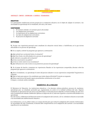 TEMA 4
LAS ADAPTACIONES CURRICULARES
5 ESTUDIANTES
ANDALUZ – ORTIZ – ANDRADE – CADENA - TOABANDA
OBJETIVO
Los participantes establecerán acciones propias de su institución educativa con el objeto de adaptar el currículo a las
necesidades de aprendizaje de los estudiantes, del aula y del centro.
CONTENIDO
1. El currículo estándar o el currículo para la diversidad
2. Las adaptaciones curriculares
3. La importancia de las adaptaciones curriculares
4. Los tipos de adaptaciones curriculares
5. El proyecto de adaptación curricular
ACTIVIDAD
1. Evoque una experiencia personal como estudiante de educación inicial, básica o bachillerato, en la que tuviera
dificultades en su proceso de aprendizaje.
2. En su carpeta, conteste las preguntas que aparecen a continuación:
a) ¿Qué actitud tuvo su docente frente a la situación?
b) ¿Qué hizo frente a las dificultades de su proceso de aprendizaje?
c) ¿Se informó a sus padres de la situación?
d) ¿Cómo reaccionaron sus padres?
e) ¿Cómo se sintió usted en esa circunstancia?
f) ¿Qué influencia tuvo este evento en sus posteriores procesos de aprendizaje?
3. En el grupo de función, compartan sus experiencias. Basados en las experiencias compartidas, discutan sobre las
preguntas que aparecen a continuación:
a) ¿Eran el estudiante y su aprendizaje el centro del proceso educativo en sus experiencias compartidas? Argumente su
respuesta.
b) ¿Qué se hacía para apoyar a los estudiantes que tenían alguna dificultad? Comente su respuesta.
c) ¿Estas experiencias del pasado siguen presentándose actualmente en las aulas?
Compare y contraste ambas realidades.
DIAGNÓSTICO DE LA REALIDAD
El Ministerio de Educación, las instituciones educativas y los docentes solemos planificar procesos de enseñanza-
aprendizaje para un estudiante promedio que, regularmente, no existe en la realidad cotidiana del aula. Algunos
estudiantes se aproximan más que otros a ese perfil ideal y el éxito del proceso depende, en buena medida, de cuan cerca
está el estudiante del estándar establecido. Quienes se alejan más de él, están más expuestos a encontrar dificultades en su
aprendizaje.
Por este motivo, el Ministeriode Educación insiste en la adaptación del currículo y de los estándares educativos nacionales
a las necesidades del establecimiento educativo.
Las instituciones, a su vez, deben instar a su cuerpo docente para que realicen la adaptación del currículo institucional a
las necesidades del aula. Finalmente, el docente debe comprometerse con la adaptación del currículo a las necesidades
específicas de sus estudiantes.
 