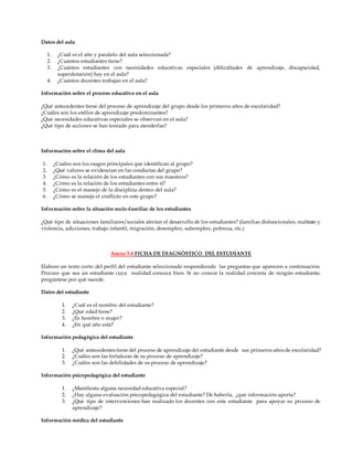 Datos del aula
1. ¿Cuál es el año y paralelo del aula seleccionada?
2. ¿Cuántos estudiantes tiene?
3. ¿Cuántos estudiantes con necesidades educativas especiales (dificultades de aprendizaje, discapacidad,
superdotación) hay en el aula?
4. ¿Cuántos docentes trabajan en el aula?
Información sobre el proceso educativo en el aula
¿Qué antecedentes tiene del proceso de aprendizaje del grupo desde los primeros años de escolaridad?
¿Cuáles son los estilos de aprendizaje predominantes?
¿Qué necesidades educativas especiales se observan en el aula?
¿Qué tipo de acciones se han tomado para atenderlas?
Información sobre el clima del aula
1. ¿Cuáles son los rasgos principales que identifican al grupo?
2. ¿Qué valores se evidencian en las conductas del grupo?
3. ¿Cómo es la relación de los estudiantes con sus maestros?
4. ¿Cómo es la relación de los estudiantes entre sí?
5. ¿Cómo es el manejo de la disciplina dentro del aula?
6. ¿Cómo se maneja el conflicto en este grupo?
Información sobre la situación socio-familiar de los estudiantes
¿Qué tipo de situaciones familiares/sociales afectan el desarrollo de los estudiantes? (familias disfuncionales, maltrato y
violencia, adicciones, trabajo infantil, migración, desempleo, subempleo, pobreza, etc.)
Anexo 5.4 FICHA DE DIAGNÓSTICO DEL ESTUDIANTE
Elabore un texto corto del perfil del estudiante seleccionado respondiendo las preguntas que aparecen a continuación.
Procure que sea un estudiante cuya realidad conozca bien. Si no conoce la realidad concreta de ningún estudiante,
pregúntese por qué sucede.
Datos del estudiante
1. ¿Cuál es el nombre del estudiante?
2. ¿Qué edad tiene?
3. ¿Es hombre o mujer?
4. ¿En qué año está?
Información pedagógica del estudiante
1. ¿Qué antecedentes tiene del proceso de aprendizaje del estudiante desde sus primeros años de escolaridad?
2. ¿Cuáles son las fortalezas de su proceso de aprendizaje?
3. ¿Cuáles son las debilidades de su proceso de aprendizaje?
Información psicopedagógica del estudiante
1. ¿Manifiesta alguna necesidad educativa especial?
2. ¿Hay alguna evaluación psicopedagógica del estudiante? De haberla, ¿qué información aporta?
3. ¿Qué tipo de intervenciones han realizado los docentes con este estudiante para apoyar su proceso de
aprendizaje?
Información médica del estudiante
 