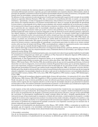 Atrás quedó la existencia de dos sistemas educativos paralelos (sistema ordinario y sistema educativo especial), con dos
curriculum diferenciados (normal y especial), que para nada facilitaban una respuesta educativa diferenciada y atenta al
principio de igualdad, consistente en ofrecer las mismas oportunidades educativas a todos los alumnos; y de equidad, cada
alumno tiene sus necesidades y potencial específico que es necesario respetar y desarrollar.
No debemos olvidar, asimismo, en todo este proceso, el cambioque ha propiciado la aparición del concepto de necesidades
educativas especiales (Informe Warnock, 1978). Este, al centrarse en los problemas del niño en cuanto a su proceso de
enseñanza / aprendizaje y olvidar el lenguaje de las deficiencias, sitúa el énfasis en la escuela, en la capacidad del centro
para ofrecer una respuesta educativa a los alumnos escolarizados en él. Ahora, el concepto de dificultades de aprendizaje
se torna relativo, ya que depende de los objetivos que se planteen, del currículo establecido, de los niveles que se exijan y
de los sistemas de evaluación que se apliquen. Ante esta nueva situación, el sistema educativo deberá dotarse de los medios
que le permitan dar una respuesta ante las necesidades educativas específicas de los alumnos, o de lo contrario no
proporcionará ningún instrumento válido que ayude a resolver estos problemas. Dos son las características básicas que
perfilan el papel del centro escolar en el proceso integrador: la idea de fusión de la acción educativa general y especial en
una síntesis unitaria; y la implicación institucional del centro en el proceso. Es necesario resaltar aquí la importancia
otorgada a la institución escolar como promotora del cambio, siempre que haya una implicación y participación activa y
colectiva de los miembros del centro en la búsqueda de soluciones institucionales (Escudero, 1991; 1992; 1994). Desde este
enfoque, se postula una reconstrucción de la escuela que cambia desde las asunciones teóricas más elementales a los
métodos y prácticas tradicionales. Ello supone acomodar el entorno a todos los alumnos en todas las áreas curriculares,
ofrecer los mismos recursos y oportunidades de aprendizaje y socialización para todos los niños en un mismo contexto
escolar, sobre una base de tiempo total (Wang, 1994) o reconceptualizar y adaptar la organización escolar como conjunto,
como un todo que no se puede abordar fragmentando sus partes (Gartner y Lipsky, 1987).
Esta visión ha dado lugar al desarrollo de reflexiones e investigaciones desde teorías y prácticas distintas, pero todas ellas
con el objetivo común de crear una situación educativa única, totalmente abierta a la diversidad, y que implique a toda la
institución escolar (Wang, 1994).
El proyecto para la reforma de la enseñanza propone, pues, una escuela renovada en la que quedan implícitos los principios
de normalización e integración que desde que se publicara el Plan Nacional de Educación Especial (1978) estaban ya
guiando y orientando la política educativa de nuestro país.
Evidentemente, el Plan Experimental de Integración supuso en su momento la piedra de toque para la reforma. Los
distintos estudios desarrollados en nuestro país en torno a dicho plan (Illán, 1988, 1989; MEC, 1988, 1989a, 1990a; López
Melero, 1990; García Pastor, 1991; Parrilla, 1992), dieron debida cuenta de que uno de los grandes problemas, a la hora de
desarrollar con éxito la integración, era el curriculum existente (Programas Renovados), que no permitía adaptarse y, lo
que es más importante, conseguir el equilibrio necesario entre las demandas de ese curriculum cerrado y las necesidades
especiales que presentaban los alumnos que estaban siendo integrados (Brennan, 1988). La propuesta curricular abierta y
flexible que se hace desde la reforma facilita a los centros la tarea de desarrollarun proyecto curricular que dé una respuesta
educativa adaptada a las necesidades educativas de todos y cada uno de los alumnos/as (con o sin necesidades educativas
especiales) (Del Carmen y Zabala, 1991; Coll y otros, 1988, 1992; Puigdellívol, 1993; Gartner y Lipsky, 1987; Rohrkemper y
Corno, 1988).
Así pues, la reforma de la enseñanza adquiere sentido desde el marco del curriculum y la instrucción (Coll y otros, 1988,
1992; Brennan, 1988; Gimeno, 1988, 1992; Puigdellívol, 1993), al constituir ambas cuestiones el eje de la integración escolar.
Desde este punto de vista, la reforma posibilita un marco de reflexión para buscar soluciones a la problemática que para
muchos centros supone dar una respuesta educativa acorde al tipo de necesidades educativas que presentan los alumnos
escolarizados en ellos. Nos estamos refiriendo concretamentea la atención a la diversidad, cuya consideración implica una
toma de decisiones que revierta en la mejora de la enseñanza del centro en general.
A este respecto, no han sido muchas las propuestas que hasta el momento han tratado de dar una respuesta global desde
una perspectiva en la que el desarrollo de la integración sea tratado como un conjunto o desde la totalidad. En la mayoría
de los casos, las propuestas han ido dirigidas a momentos precisos del proceso educativo, más que al de la aplicabilidad
del curriculum. La preocupación fundamental ha estado centrada dentro del aula y dirigida, específicamente, a la
instrucción sin que se haya cuestionado la concepción y el diseño del curriculum, y todavía menos la concepción y modelo
vigente de los centros como organizaciones escolares. Los esfuerzos han estado centrados y dirigidos a los cambios y a las
modificaciones que debían ser hechas en la implementación del curriculum para adaptarlo a situaciones integradoras. De
esta manera, el problema de la integración ha quedado circunscrito a las respuestas concretas que era necesario dar al
alumno integrado para que él pudiese integrarse.
Es momento ya de desmantelar este planteamiento (Libro Blanco, 1987; LOGSE, 1990b), y contemplar un modelo más
apropiado, que dé respuesta a las necesidades individuales favoreciendo una nueva imagen de escuela abierta a la
diversidad. A lo largo de este trabajo iremos desarrollando todas estas propuestas.
1. Diversidad y curriculum
Una de las herramientas fundamentales de las que un centro dispone, para atender las características individuales y
diversas de sus alumnos, es la planificación de la enseñanza. La definición que sobre el currículo nos ofrece la LOGSE
 