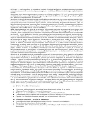 (1990b, art. 4.1.) así lo corrobora: “se entiende por currículo el conjunto de objetivos, métodos pedagógicos y criterios de
evaluación de cada uno de los niveles, etapas, ciclos, grados y modalidades del sistema educativo que regulan la práctica
docente”.
El marco que ofrece la toma de decisiones en torno al Proyecto Educativo de Centro (PEC) y el Proyecto Curricular (PCC)
servirá para realizar lo expresado, organizando la puesta en práctica de las diferentes estrategias de aprendizaje implícitas
en el desarrollo e implementación del curriculum.
La elaboración de estos documentos debería ser considerada como algo más que un puro proceso administrativo, debiendo
llevar incorporado “el reconocimiento explícito y el compromiso con un nuevo estilo de promover el cambioen educación:
participación, negociación, autonomía e implicación de la comunidad social y del profesorado (Escudero, 1992). En
definitiva, estos documentos de gestión del centro tendrían que responder a la expresión y a la exigencia de un trasfondo
político, social, cultural y económico, que diera respuesta a la diversidadlingüística, cultural y personal de cada alumno
en particular como caracteriza a una sociedad democrática.
Desde este planteamiento, cabe hablar de un curriculum abierto y participativo que recomponga de forma no autoritaria
ni centralista, las condiciones administrativas, sociales, políticas, organizativas y pedagógicas, gestionando de forma
colegiada y efectiva la realidady cultura de nuestros alumnos. Una comunidadde personas no presionadas sino interesadas
por construir y mejorar desde dentro su propia misión educativa. Personas entendidas como sujetos de cambio capaces de
transformar la política educativa y reconstruir el curriculum hacia respuestas educativas debidamente contextualizadas
según los alumnos y sus entornos socioculturales. Sin olvidar, asimismo, las coordenadas sociales, ideológicas y políticas
del momento y de nuestra historia democrática. Esta perspectiva promueve un nuevo modelo de escuela en donde
profesores, alumnos, padres y otras entidades sociales trazan su propia trayectoria como comunidadescolar. Entrar en este
proceso de debate es lo realmente enriquecedor para el centro. De no ser así, la elaboración de los distintos niveles de
concreción del curriculum puede convertirse en un mero trámite administrativo, como consecuencia del cual el proyecto
de centro elaborado no daría cuenta explícita de la vida del centro. No tendría el valor ni la fuerza para transformar la
práctica cotidiana del mismo, no respondería a una reflexión y valoración compartida de la realidad de su entorno. En
definitiva, a través de él no se respondería a preguntas tales como: ¿qué educación queremos?, ¿quién la decide?, ¿qué
papel corresponde a los centros, profesores y comunidad educativa en cuanto a su diseño, ejecución y evaluación?; ¿qué
significa el concepto de necesidades educativas especiales?
El concepto de necesidades educativas especiales, en el marco de la escuela comprensiva, centra su atención en las ayudas
que es necesario proporcionar al alumno para optimizar su proceso de desarrollo. Desde esta perspectiva, la
responsabilidad de la escuela es decisiva, puesto que tiene que asumir el compromiso de desarrollar nuevas líneas de
actuación y enfoques metodológicos propiciadores de cambios en los procedimientos de enseñanza. Así pues, la acción
educativa tendrá un doble objetivo: favorecer el desarrollo integral de la persona y darle los medios para alcanzar su
integración en el entorno. Objetivos que se reflejarán en un curriculum abierto y flexible que comprenda lo que se les
enseña a los alumnos y por qué, la forma en que se realiza y el modo en que se observa suprogreso (Hegarty, 1990; Hegarty
y Pokington, 1989; Hegarty, Hodgson y Clunies-Ross, 1988; Arnaiz, Illán, 1988, 1991; González Manjón, 1993).
Consecuentemente, el curriculum constituye el elemento central para diseñar la respuesta a las diferentes necesidades
educativas de los alumnos que acuden a la escuela. Un curriculum que traslada el centro de atención del proceso de
enseñanza-aprendizaje desde el contenido al sujeto, para proporcionar a todos los alumnos una igualdadde oportunidades
en su formación. De esta manera, se potencian sistemas abiertos de educación, que conciben el aprendizaje comoun proceso
realizado por el propio alumno a través de sus intercambios con el medio y a partir de sus particulares formas de
pensamiento. Ello promueve una escuela abierta a la diversidad, que permite la adecuación y la adaptación del curriculum
a las necesidades educativas que presenta cada alumno. Por tanto, se hace necesario un único marco curricular básico de
carácter abierto y flexible que irradie las orientaciones y programas precisos para adecuarse a las exigencias particulares
de cada sujeto, a la vez que considere las características concretas del medio en el cual debe aplicarse. Una planificación
docente definida por los siguientes criterios, pautas e indicadores, según el MEC (1992):
a) Criterios de la calidad de la enseñanza:
 Favorecer el máximo desarrollo personal y el acceso al patrimonio cultural de un pueblo.
 Adaptarse a las peculiaridades e intereses de los alumnos,
 Responder a las necesidades de una sociedad democrática, compleja y tecnificada.
 Compensar las desigualdades sociales, favoreciendo el desarrollo máximo de las capacidades de cada uno.
 Preparar a los alumnos de forma más adecuada para su inserción en la vida activa.
b) Factores que contribuyen a la calidad de la enseñanza:
 Contenidos curriculares adaptados a los niveles evolutivos y a los objetivos perseguidos.
 Buena relación de la escuela con el entorno propio.
 Coordinación de los diversos servicios personales y materiales que puede necesitar la escuela en un momento
determinado.
 