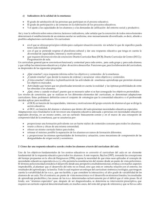 c) Indicadores de la calidad de la enseñanza:
 El grado de satisfacción de las personas que participan en el proceso educativo.
 El grado de participación y de consenso en la elaboración de los proyectos educativos.
 Y el ajuste a las capacidades de los alumnos y a las demandas de calificación del entorno social y productivo.
Así y tras la reflexión sobre estos criterios, factores e indicadores, cabe señalar que la concreción de todos estos elementos
determinará el establecimiento de un sistema escolar no uniforme, sino necesariamente diversificado, es decir, abierto a
posibles adaptaciones curriculares. Un curriculum:
 en el que se ofrezcan principios válidos para cualquier situación concreta sin señalar lo que de específico pueda
tener cada realidad;
 con el que se pretende respetar el pluralismo cultural y dar una respuesta educativa que tenga en cuenta la
diversidad de capacidades, intereses y motivaciones;
 que requiere diversos niveles de concreción: Diseño Curricular Base (DCB), Diseño Curricular de Centro (DCC) y
Programación de aula.
Un curriculum general que se convierta en funcional y contextual para cada centro, para cada grupo y para cada alumno,
y que refleje las intenciones educativas y el plan de acción a desarrollar. Funciones que, para la elaboración del curriculum,
se desprenden de las siguientes preguntas:
 ¿Qué enseñar?, cuya respuesta informa sobre los objetivos y contenidos de la enseñanza.
 ¿Cuándo enseñar?, que decide la manera de ordenar y secuenciar estos objetivos y contenidos.
 ¿Cómo enseñar?, referido a la planificación de las actividades de enseñanza-aprendizaje que permitan alcanzar
los objetivos marcados.
 Actividades que tienen que ser planificadas teniendo en cuenta la realidad y las óptimas posibilidades de entre
las ofrecidas a los alumnos.
 ¿Qué, cómo y cuándo evaluar?, puesto que es necesario saber si se han conseguido los objetivos pretendidos.
Los niveles de concreción, que se realizan en los diferentes elementos del curriculum, se denominan adaptaciones
curriculares. Estas podríamos definirlas como el conjunto de estrategias que la comunidad educativa o el profesorado
deciden aplicar para modificar:
 el DCB, en función de las capacidades, intereses y motivaciones del grupo concreto de alumnos al que se dirige la
acción educativa;
 el DCC, en función del alumno o alumnos que dentro del aula presentan necesidades educativas especiales.
Adaptaciones cuya finalidades la de favorecer una respuesta educativa adecuada a personas con necesidades educativas
especiales diversas, en un mismo centro, con un currículo básicamente común y en el marco de una concepción de
comprensividad de la enseñanza, que se caracteriza por:
 proporcionar una formación polivalente con un fuerte núcleo de contenidos comunes para todos los alumnos;
 reunir a chicos y chicas de una misma comunidad;
 ofrecer un mismo currículo básico para todos;
 retrasar el máximo posible la separación de los alumnos en ramos de formación diferentes;
 y proporcionar las mismas oportunidades de formación y actuación, como mecanismo de comprensión de las
desigualdades de origen social y económico.
2 Cómo dar una respuesta educativa acorde a todos los alumnos a través del curriculum del aula
Uno de los objetivos fundamentales de los centros educativos es convertir el curriculum del aula en un elemento
fundamental de la respuesta educativa para todos los alumnos. A este respecto, Bayliss (1997), tomando las concepciones
del tiempo propuestas en la obra de Hargreaves (1996), expone la necesidad de que éstas sean aplicadas al concepto de
necesidades educativas especiales (n.e.e.) y ello permita la consideración del mismo desde un punto de vista policrónico.
El término policronicidadconsidera el desarrollo desde una perspectiva multidimensional, errática y en muchos aspectos
impredecible, al plantear que el desarrollo del niño no es lineal, sino que está en estrecha relación con el entorno, los
resultados del aprendizaje y la familia. Todo lo cual requiere un enfoque del curriculum sistémico/ecológico, que tenga en
cuenta la variabilidad de las n.e.e., que sea factible, y que considere la interacción y el alto grado de variabilidad de los
alumnos de un aula. Por el contrario, un punto de vista monocrónico ve el desarrollo en términos lineales, los resultados
de aprendizaje predecibles y las causas de las n.e.e. determinadas exclusivamente por el déficit que el niño posee. En el
fondo, son “alumnos especiales” que, después de ser diagnosticados, se determina su intervención prescriptiva, que
requiere un currículo especial descontextualizado, en muchos casos, del resto del grupo de referencia y que se lleva a cabo
 