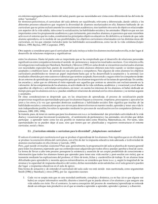 en entornos segregados (fuera o dentro del aula), puesto que sus necesidades son vistas como diferentes de las del resto de
niños “normales”.
En términos policrónicos, el curriculum del aula debería ser equilibrado, relevante y diferenciado, dando cabida a los
diferentes procesos educativos que requiere la diversidad de alumnos escolarizados en ella. Estamos hablando de un
curriculum que no prime exclusivamente los conocimientos académicos, sino también otra serie de objetivos relacionados
con aspectos de la vida adulta, tales como la socialización, las habilidades sociales y las amistades. Objetivos que son tan
importantes como los propiamente académicos y que ciertamente, para muchos alumnos, si queremos que sean miembros
activos en el entorno que les rodea, constituirán los principales objetivos educativos. En definitiva, se trataría de que cada
alumno aprendiera, en la medida de sus posibilidades, los objetivos curriculares relacionados con las distintas áreas del
curriculum, en los que estarían incluidos tanto las habilidades socioacadémicas, como las de la vida cotidiana (López
Melero, 1995; Bayliss, 1997; Carpenter, 1997).
Otro aspecto a considerar para que el curriculum del aula incluya a todos los alumnos escolarizados en ella, es dar lugar al
desarrollo de relaciones recíprocas y significativas
entre los alumnos. Hasta tal punto esto es importante que se ha comprobado que el desarrollo de relaciones personales
significativas entre compañeros fomenta el sentido de pertenencia y mejora los resultados escolares. Con relación a ello,
investigaciones realizadas por Stainback, Stainback y Moravec(1991) en aulas donde se encuentran escolarizados alumnos
con necesidades especiales han puesto de manifiesto que estos alumnos obtienen más éxito cuando se sienten seguros,
aceptados y establecen lazos de amistad con sus profesores y compañeros. Para algunos de estos alumnos los objetivos
curriculares predefinidos no tienen un papel importante hasta que se ha desarrollado la aceptación y la amistad. Los
resultados obtenidos por estos autores evidencian que sentirse aceptado, bienvenido y seguro entre los compañeros dentro
de un entorno de aprendizaje es un prerrequisito para que los alumnos tengan éxito en las tareas de aprendizaje. En cambio,
las escuelas y aulas que no obtienen el éxito esperado son aquellas que centran su atención casi exclusivamente en la
valoración de las competencias de los alumnos, en actividades de la vida cotidiana, académica y vocacional y en el diseño
específico de objetivos y actividades curriculares, sin tener en cuenta los intereses de los alumnos, ni haber dedicado un
tiempo para que los alumnos con n.e.e. puedan establecer relaciones de amistadcon los otros alumnos y se sientan seguros
y aceptados.
De estas consideraciones se desprende que, en las situaciones de aprendizaje, el proceso de socialización puede
proporcionar magnificas oportunidades para que los alumnos lleguen a conocerse, respetarse, preocuparse y apoyarse los
unos a los otros, a la vez que aprenden destrezas académicas y habilidades sociales. Esto significa que muchas de las
habilidades sociales y comunicativas que nos sirven para desenvolvernos en nuestro medio, aprender y tener una vida lo
más independiente posible, los niños lo aprenden mediante los procesos de socialización con los compañeros (Johnson y
Johnson, 1989, 1991, 1994).
Se trataría, pues, de tener en cuenta que para los alumnos con n.e.e. es fundamental dar prioridada actividades de la vida
diaria y vocacional que favorezcan la aceptación, el sentimiento de pertenencia y las amistades, sin olvidar que deben
participar y aprender tanto como les sea posible en materias tales como Historia, Matemáticas, etc. Por tanto, tales
oportunidades no se pueden dejar al azar, sino que tienen que ser planificadas y requieren reestructurar el entorno
curricular, social y físico.
2.1. ¿Curriculum estándar o curriculum para la diversidad? ¿Adaptaciones curriculares?
El aula es el contexto por excelencia en el que se produce el aprendizaje de los alumnos. Esto significa que es en ella donde
se produce la concreción última del curriculum, con el fin de dar la respuesta educativa más adecuada a la diversidad de
alumnos escolarizados en ella (Arnaiz y Garrido, 1997).
Pero, ¿qué sucede en muchas ocasiones?Pues que, generalmente, la programación del aula se planifica de manera general
para todos los alumnos, esperando que sus contenidos sean adquiridos por todos ellos y puedan aprobar a final de curso.
La forma de llevar a cabo este proceso presupone la existencia y asunción de un corpus predefinido de conocimiento o
información (que todos los alumnos tienen que aprender para tener una vida escolar y post-escolar con éxito), que se
transmite mediante las explicaciones del profesor, el libro de texto, fichas y cuadernillos de trabajo. Si un alumno tiene
dificultades para aprenderlo y necesita apoyos extraordinarios, se considera que tiene n.e.e. y, según la magnitud de las
mismas y la capacidad de respuesta educativa del centro, dichas necesidades serán satisfechas en el aula general o pueden
dar lugar a respuestas educativas en el aula de apoyo.
Esta forma de actuación y de entender el curriculum del aula cada vez está siendo más cuestionada, como argumentan
Smith (1986) y Stainback y otros (1991), por las siguientes razones:
1. Cada vez se acepta más que en una sociedad cambiante, compleja y dinámica, ya no hay (si es que alguna vez
hubo) un corpus informativo sencillo, discreto e inmóvil que se pueda ofrecer a los alumnos y que asegure una
vida adulta con éxito. Por el contrario, la nueva concepción del proceso de enseñanza/aprendizaje se entiende
desde un enfoque más productivo en el que se enseña a aprender a aprender, aprender a pensar y a discernir.
 