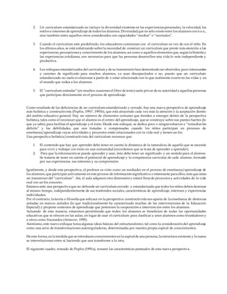 2. Un curriculum estandarizado no incluye la diversidad existente en las experiencias personales, la velocidad, los
estilos e intereses de aprendizaje de todos los alumnos. Diversidadque no sólo existe entre los alumnos con n.e.e.,
sino también entre aquellos otros considerados con capacidades “medias” o “normales”.
3. Cuando el curriculum está predefinido, los educadores comienzan con el curriculum en vez de con el niño. En
los últimos años, se está enfatizando sobre la necesidad de construir un curriculum que preste más atención a las
experiencias, percepciones y conocimiento de los alumnos, así como a aquellos elementos que, según la historia y
las experiencias cotidianas, son necesarios para que las personas desarrollen una vida lo más independiente y
productiva.
4. Los enfoques estandarizados del curriculum y de su transmisión han demostrado ser aburridos, poco interesantes
y carentes de significado para muchos alumnos, ya sean discapacitados o no, puesto que un curriculum
estandarizado no suele evolucionar a partir de o estar relacionado con lo que realmente ocurre en las vidas y en
el mundo que rodea a los alumnos.
5. El “curriculum estándar” (en muchos ocasiones el libro de texto) suele privar de su autoridada aquellas personas
que participan directamente en el proceso de aprendizaje.
Como resultado de las deficiencias de un curriculum estandarizado y cerrado, hay una nueva perspectiva de aprendizaje
más holística y constructivista (Poplin, 1991ª, 1991b), que está atrayendo cada vez más la atención y la aceptación dentro
del ámbito educativo general. Hay un número de elementos comunes que tienden a emerger dentro de la perspectiva
holística, tales como el reconocer que el alumno es el centro del aprendizaje, que se construye sobre sus puntos fuertes (lo
que ya sabe), para facilitar el aprendizaje y el éxito. Desde este enfoque, se dedica poco o ningún esfuerzo a “remediar los
déficits” y las debilidades, que son tratadas o compensadas cuando los niños participan en procesos de
enseñanza/aprendizaje cuyas actividades y proyectos están relacionados con la vida real y tienen un fin.
Una perspectiva holística/constructivista del curriculum reconoce que:
1. El contenido que hay que aprender debe tener en cuenta la dinámica de la naturaleza de aquello que se necesita
para vivir y trabajar con éxito en una comunidad (recordemos que se trata de aprender a aprender).
2. Para que la información se pueda aprender y usar, ésta debe tener un significado y un sentido para el alumno.
Se trataría de tener en cuenta el potencial de aprendizaje y la competencia curricular de cada alumno, formado
por sus experiencias, sus intereses y su comprensión.
Igualmente, y desde esta perspectiva, el profesor es visto como un mediador en el proceso de enseñanza/aprendizaje de
los alumnos, que participan activamente en este proceso de información significativa e interesante para ellos, más que como
un transmisor del “curriculum”. Así, el aula adquiere otra dimensión y estará llena de proyectos y actividades de la vida
real con un fin concreto.
Estamos ante una perspectiva que no defiende un curriculum cerrado y estandarizado que todos los niños deben dominar
al mismo tiempo, independientemente de sus trasfondos sociales, características de aprendizaje, intereses y experiencias
individuales.
Por el contrario, la teoría o filosofía que subyace en la perspectiva constructivista nos aparta de la enseñanza de destrezas
aisladas en marcos aislados (lo que tradicionalmente ha caracterizado muchas de las intervenciones de la Educación
Especial) y propone contextos de aprendizaje que potencien la cooperación e intervención entre los alumnos.
Actuando de esta manera, estaremos permitiendo que todos los alumnos se beneficien de todas las oportunidades
educativas que se ofrecen en las aulas, en lugar de usar el curriculum para clasificar a unos alumnos como triunfadores y
a otros como fracasados (Ainscow, 1995).
Asimismo, este nuevo enfoque toma algunas ideas básicas del estructuralismo, tal como la consideración del aprendizaje
como una serie de transformaciones autoreguladoras, determinadas por nuestra propia espiral de conocimientos.
De esta forma, en la medida que se introducen conocimientos en la espiralde una persona, la estructura existente y la nueva
se interrelacionan entre sí, haciendo que una transforme a la otra.
El siguiente cuadro, tomado de Poplin (1991a), resume las características puntuales de esta nueva perspectiva.
 