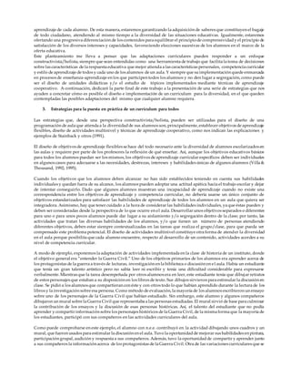 aprendizaje de cada alumno. De esta manera, estaremos garantizando la adquisición de saberes que constituyen el bagaje
de todo ciudadano, atendiendo al mismo tiempo a la diversidad de las situaciones educativas. Igualmente, estaremos
ofertando una progresiva diferenciación de los contenidos para equilibrar el principiode comprensividady el principio de
satisfacción de los diversos intereses y capacidades, favoreciendo elecciones sucesivas de los alumnos en el marco de la
oferta educativa.
Este planteamiento me lleva a pensar que las adaptaciones curriculares pueden responder a un enfoque
constructivista/holista, siempre que sean entendidas como una herramienta de trabajo que facilita la toma de decisiones
sobre las características de la respuesta educativa que mejor atienda a las características personales, competencia curricular
y estilo de aprendizaje de todos y cada uno de los alumnos de un aula. Y siempre que suimplementación quede enmarcada
en procesos de enseñanza-aprendizaje en los que participen todos los alumnos y no den lugar a segregación, como puede
ser el diseño de unidades didácticas y/o el estudio de tópicos implementados mediante técnicas de aprendizaje
cooperativo. A continuación, dedicaré la parte final de este trabajo a la presentación de una serie de estrategias que nos
ayuden a concretar cómo es posible el diseño e implementación de un curriculum para la diversidad, en el que queden
contempladas las posibles adaptaciones del mismo que cualquier alumno requiera.
3. Estrategias para la puesta en práctica de un curriculum para todos
Las estrategias que, desde una perspectiva constructivista/holista, pueden ser utilizadas para el diseño de una
programación de aula que atienda a la diversidadde sus alumnos son, principalmente, establecer objetivos de aprendizaje
flexibles, diseño de actividades multinivel y técnicas de aprendizaje cooperativo, como nos indican las explicaciones y
ejemplos de Stainback y otros (1991).
El diseño de objetivos de aprendizaje flexibles se hace del todo necesario ante la diversidad de alumnos escolarizados en
las aulas y requiere por parte de los profesores la reflexión de qué enseñar. Así, aunque los objetivos educativos básicos
para todos los alumnos puedan ser los mismos, los objetivos de aprendizaje curricular específicos deben ser individuales
en algunos casos para adecuarse a las necesidades, destrezas, intereses y habilidades únicas de algunos alumnos (Villa &
Thousand, 1992, 1995).
Cuando los objetivos que los alumnos deben alcanzar no han sido establecidos teniendo en cuenta sus habilidades
individuales y quedan fuera de su alcance, los alumnos pueden adoptar una actitud apática hacia el trabajo escolar y dejar
de intentar conseguirlo. Dado que algunos alumnos muestran una incapacidad de aprendizaje cuando no existe una
correspondencia entre los objetivos de aprendizaje y competencia curricular, no debería usarse un único conjunto de
objetivos estandarizados para satisfacer las habilidades de aprendizaje de todos los alumnos en un aula que quiera ser
integradora. Asimismo, hay que tener cuidado a la hora de considerar las habilidades individuales, ya que éstas pueden y
deben ser consideradas desde la perspectiva de lo que ocurre en el aula. Desarrollar unos objetivos separados o diferentes
para uno o para unos pocos alumnos puede dar lugar a su aislamiento y/o segregación dentro de la clase; por tanto, las
actividades que tratan las diversas habilidades de los alumnos, y/o que tienen un número de personas atendiendo
diferentes objetivos, deben estar siempre contextualizadas en las tareas que realiza el grupo/clase, para que pueda ser
compensado este problema potencial. El diseño de actividades multinivel constituye otra forma de atender la diversidad
en el aula porque posibilita que cada alumno encuentre, respecto al desarrollo de un contenido, actividades acordes a su
nivel de competencia curricular.
A modo de ejemplo, exponemos la adaptación de actividades implementada en la clase de historia de un instituto, donde
el objetivo general era “entender la Guerra Civil.” Uno de los objetivos primarios de los alumnos era aprender acerca de
los protagonistas de la guerra a través de lecturas, investigación en la biblioteca o discusión en el aula. Había un estudiante
que tenía un gran talento artístico pero no sabía leer ni escribir y tenía una dificultad considerable para expresarse
verbalmente. Mientras que la tarea desempeñada por otros alumnos era en leer, este estudiante tenía que dibujar retratos
de estos personajes que estaban a su disposición en los libros de texto. Sus dibujos sirvieron para estimular la discusión en
clase. Se pidió a los alumnos que compartieran con éste y con otros todo lo que habían aprendido durante la lectura de los
libros y la investigación sobre esa persona. Como método de evaluación, la mayoría de los alumnos escribieron un ensayo
sobre uno de los personajes de la Guerra Civil que habían estudiado. Sin embargo, este alumno y algunos compañeros
dibujaron un mural sobre la Guerra Civil que representaba a las personas estudiadas. El mural sirvió de base para culminar
la contribución de los ensayos y la discusión de esas personas históricas. Así, el talento del estudiante que no podía
aprender y compartir información sobre los personajes históricos de la Guerra Civil, de la misma forma que la mayoría de
los estudiantes, participó con sus compañeros en las actividades curriculares del aula.
Como puede comprobarse en este ejemplo, el alumno con n.e.e. contribuyó en la actividad dibujando unos cuadros y un
mural, que fueron usados para estimular la discusión en el aula. Tuvo la oportunidadde mejorar sus habilidades en pintura,
participación grupal, audición y respuesta a sus compañeros. Además, tuvo la oportunidadde compartir y aprender junto
a sus compañeros la información acerca de los protagonistas de la Guerra Civil. Otra de las variaciones curriculares que se
 