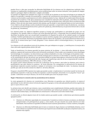 pueden llevar a cabo para acomodar las diferentes habilidades de los alumnos son las adaptaciones múlti ples. Estas
consisten en implementar simultáneamente varias modificaciones sobre un mismo elemento, como pueden ser adaptar
objetivos, perseguir objetivos diferentes o adaptar actividades.
Un ejemplo de adaptaciones múltiples tuvo lugar en el estudio de las plantas en una clase de biología en un instituto. El
objetivo era aprender y entender las características y aspectos del crecimiento de varias plantas. Los miembros de la clase
visitaron un invernadero y participaron en el cultivo de plantas dentro la clase. Además de los tradicionales libros de texto,
el profesor de la materia y el de apoyo prepararon una variedad de materiales sobre las plantas, como libros con dibujos
de plantas en distintas etapas de crecimiento, folletos sencillos que mostraban cómo cultivarlas, libros con historias sobre
plantas y libros de texto que tenían material sobre plantas, que iba desde lo más elemental hasta un nivel universitario.
Como objetivos de aprendizaje, muchos estudiantes tenían que aprender y comprenderlos tipos de plantas (ej., vasculares,
no vasculares), la terminología técnica de las partes de la planta (ej., tallos herbáceos) y los procesos técnicos de la vida de
las plantas (ej., fotosíntesis).
Los alumnos tenían sus objetivos específicos propios al tiempo que participaban en actividades de grupo con sus
compañeros. Por ejemplo, había un alumno que tenía dificultad para leer y comprender bien las palabras técnicas que
describían las plantas, pero aun así participó encargándose de etiquetar las partes de las plantas usando un lenguaje
cotidiano. También aprendió junto a sus compañeros a poner semillas, esquejes, raíces y plantas pequeñas dentro de basura
y a vigilar su crecimiento. El profesor le preguntaba aspectos básicos de las plantas y de los procedimientos básicos de su
cultivo, de la misma forma que le hacía preguntas a otros alumnos sobre la terminología técnica y los procesos de
crecimiento.
Los alumnos no sólo aprendieron acerca de las plantas, sino que trabajaron en equipo y contribuyeron a la mejora de la
clase cultivando algunas plantas dentro del aula.
Todos se beneficiaron. Un alumno aprendió las partes prácticas de las plantas y cómo cultivarlas, además de algunas
palabras y aspectos de los procesos técnicos del crecimiento escuchando y observando a sus compañeros; otros relacionaron
la terminología, los conceptos y las ideas técnicas que estaban estudiando en la clase de biología con las plantas reales.
El aprendizaje cooperativo constituye una excelente estrategia para la atención a la diversidad. La razón hay que buscarla
en las características del tipo de técnicas, que permiten trabajar con grupos heterogéneos, estructurar las tareas mediante
actividades multinivel, y la colaboración de todo el grupo que requiere que cada uno de sus componentes dé lo mejor de
sí mismo (Johnson & Johnson, 1989; 1991; Serrano y Calvo, 1994).
En nuestro actual sistema educativo los fines de la educación son los mismos para todos los alumnos, pero existe la
posibilidad de que cada alumno lo construya de forma diferente. Por consiguiente, la utilización de las técnicas de
aprendizaje cooperativo ayuda al profesor a adaptar el curriculum a las necesidades de todos los alumnos, haciendo
posible que cada uno de ellos alcance los objetivos de forma diferente.
Ferguson y Jeanchild (1991) exponen tres reglas que pueden ayudar a implementar el curriculum usando las técnicas de
aprendizaje cooperativo. Cada una de ellas son expuestas a modo de ejemplo, ofreciendo a la vez pequeños “trucos” que
ayudan a utilizarlas con mayor eficacia y les sirven de modelo para crear sus propios trucos.
Regla 1: Maximizar la variación entre las características de los alumnos
La mera agrupación de alumnos con características muy diferentes no garantiza una relación positiva ni mejora el
aprendizaje. La clave del éxito está en la forma de organizar los grupos y en una adecuada planificación de las experiencias
que se vayan a llevar a cabo.
La primera tarea será decidir qué alumnos, cuyas características sean completamente distintas, pueden estar juntos. Se
trataría de agrupar a los alumnos según una serie de características que incluyan, por ejemplo, sexo, etnia, habilidades de
actuación altas-medias-bajas y las habilidades de comunicación e interacción social altas medias-bajas.
A continuación, se ofrecen algunos trucos de los citados autores que pueden ayudar a determinar qué alumnos pueden
agruparse juntos:
1. Alumnos con diferentes capacidades de comunicación. Consistirá en incluir al menos un alumno con destrezas
interpersonales y de participación en grupo y, como mucho, otro que necesite una ayuda intensiva con estas
habilidades. Para mantener el equilibriose deberían incluir alumnos parlanchines, e incluso ruidosos y tranquilos.
2. Alumnos con diferentes habilidades para la tarea: se trataría de elegir alumnos con habilidades distintas, con el
fin de obtener un equilibrioentre los alumnos que requieren una considerable ayuda para completar la tarea, con
alumnos más capaces.
 