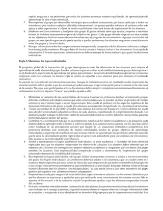 rápido asegurará a los profesores que todos los alumnos tienen un número equilibrado de oportunidades de
aprendizaje de alta y baja intensidad.
7. Recompensar al grupo por desarrollar estrategias para ayudarse mutuamente, por hacer participar a todos sus
miembros y por resolver cualquier dificultad interpersonal. Los grupos pueden informar al profesor sobre este
apoyo y estas experiencias a la hora de resolver problemas como una forma de seguimiento de los alumnos.
8. Establecer un claro comienzo y final para cada grupo. El grupo debería saber que ayudar, cooperar y encontrar
formas de incluirse mutuamente es parte del objetivo del grupo. Cada grupo debería empezar con una revisión
de sus objetivos y finalizar autoevaluando los esfuerzos y el progreso de cada miembro. Agrupar la actividad del
grupo con este tipo de organización puede ayudar a que los profesores y los alumnos tengan una transición suave
entre los grupos y las actividades.
9. Recoger información sobre los comportamientos interpersonaly cooperativode los alumnos e informar y adaptar
las estrategias de enseñanza. Recoger datos de forma intrusa, e intentar incluir a los alumnos en la recogida de
información. Y lo más importante, la información se debería recoger de forma rutinaria para guiar las decisiones
instructivas.
Regla 3: Maximizar los logros individuales
El propósito global de la instrucción del grupo heterogéneo es usar las diferencias de los alumnos para mejorar el
aprendizaje de cada alumno del grupo. Las dos primeras reglas se centran en el establecimientode grupos heterogéneos y
en el diseño de la experiencia de aprendizaje del grupo para animar el desarrollo de habilidades cooperativas y relaciones
recíprocas entre los alumnos. La tercera regla se centra en capacitar a los alumnos para que dominen el contenido
instructivo.
La escuela no trata sólo de las interacciones sociales. Aunque la inclusión social es un resultado escolar importante, las
escuelas también deben ayudar a que los alumnos aprendan cosas que les permitan participar activamente en la vida fuera
de la escuela. Para que sean participantes activos, los alumnos deben adquirir competencia en numerosas dimensiones. A
continuación se ofrecen algunos “trucos” que pueden ayudar a ello:
1. Minimizar la variación de las características de la tarea. Cuando los profesores diseñan la instrucción grupal,
deberían combinar actividades o tareas que estén relacionadas o que se puedan realizar en períodos de tiempo
similares y en el mismo lugar o en un lugar cercano. Esto ayuda al profesor con los aspectos logísticos de las
demandas instructivas del grupo y ayuda a los alumnos a comprender el significado y la importancia de la lección.
2. Variar la cantidad de lo que debe aprender cada alumno. La instrucción basada en criterios debería ser usada
para decidir los resultados educativos críticos de cada alumno, especificando el comportamiento deseado. Los
alumnos pueden trabajar en diferentes partes de una actividadconjunta o recibir diferentes tareas (listas, palabras,
problemas, tareas) dentro del grupo.
3. Centrarse en la cooperación más que en la competición. Además de los objetivos académicos o de actuación, cada
alumno debería aprender sobre sí mismo y sobre los demás. Los alumnos menos capaces son los que más sufren
como resultado de las percepciones sociales que surgen de las situaciones instructivas competitivas. Los
profesores deberían usar resultados de mejora individuales, medias de grupo, objetivos de aprendizaje
individuales o algún tipo de combinación para evaluar el éxito de aprendizaje. Los profesores deberían recordar
que la tarea de un estudiante podría representar un apoyo o un antecedente para la experiencia de otro alumno.
Esto ayudará a la creatividad de los profesores.
4. Anotar y recompensar los logros académicos individuales. La tarea académica y el criterio del éxito deben ser
explicados para que los alumnos comprendan los objetivos de la lección. Los alumnos deben entender que los
objetivos de la lección son conseguir sus propios objetivos académicos y asegurarse que los demás del grupo
también los alcancen. Esta responsabilidad compartida ayudará a incrementar la cooperación del grupo
independientemente de la habilidad del alumno.
5. Recompensar los logros individuales y del grupo. Alabar las respuestas correctas y señalar a los otros miembros
del grupo los logros individuales. Los profesores deberían animar a los alumnos a que se ayuden entre sí y
controlar las percepciones que unos tienen de otros; hay que asegurarse de que todos los miembros del grupo ven
a sus colegas como personas competentes y que contribuyen a las actividades del grupo. Intentar evitar un halago
excesivo diferente para los alumnos con discapacidades, ya que puede llevar a que otros miembros del grupo
piensen que aquéllos son diferentes o menos competentes.
6. Proporcionar ayuda para asegurar el éxito individual, especialmente en relación con los errores. Identificar por
qué los alumnos se equivocan y ayudarles para que realicen la tarea correctamente sin cometer errores. Sólo se
aprende de los errores y de la confusión cuando los profesores ayudan a que los alumnos comprendan la causa
del incidente.
7. Evaluar y controlar sistemáticamente la actuación de cada alumno. Los profesores seleccionan al azar los alumnos
cuyo trabajo van a corregir o puntuar, eligiendo alumnos alternativos para observar y recoger información sobre
su actuación, o escogiendo al azar el trabajo de un miembro del grupo para que lo represente en su totalidad. Los
 