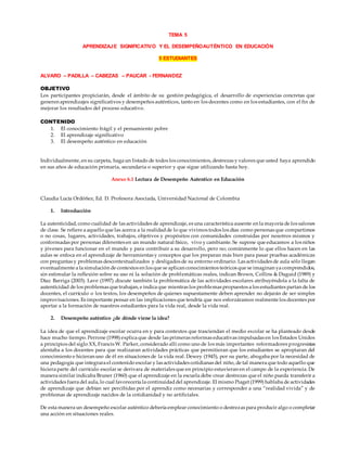 TEMA 5
APRENDIZAJE SIGNIFICATIVO Y EL DESEMPEÑOAUTÉNTICO EN EDUCACIÓN
5 ESTUDIANTES
ALVARO – PADILLA – CABEZAS – PAUCAR - FERNANDEZ
OBJETIVO
Los participantes propiciarán, desde el ámbito de su gestión pedagógica, el desarrollo de experiencias concretas que
generen aprendizajes significativos y desempeños auténticos, tanto en los docentes como en los estudiantes, con el fin de
mejorar los resultados del proceso educativo.
CONTENIDO
1. El conocimiento frágil y el pensamiento pobre
2. El aprendizaje significativo
3. El desempeño auténtico en educación
Individualmente, en su carpeta, haga un listado de todos los conocimientos, destrezas y valores que usted haya aprendido
en sus años de educación primaria, secundaria o superior y que sigue utilizando hasta hoy.
Anexo 6.1 Lectura de Desempeño Autentico en Educación
Claudia Lucía Ordóñez, Ed. D. Profesora Asociada, Universidad Nacional de Colombia
1. Introducción
La autenticidad, como cualidad de las actividades de aprendizaje, es una característica ausente en la mayoría de los salones
de clase. Se refiere a aquello que las acerca a la realidadde lo que vivimos todos los días como personas que compartimos
o no cosas, lugares, actividades, trabajos, objetivos y propósitos con comunidades construidas por nosotros mismos y
conformadas por personas diferentes en un mundo natural físico, vivo y cambiante. Se supone que educamos a los niños
y jóvenes para funcionar en el mundo y para contribuir a su desarrollo, pero no; comúnmente lo que ellos hacen en las
aulas se enfoca en el aprendizaje de herramientas y conceptos que los preparan más bien para pasar pruebas académicas
con preguntas y problemas descontextualizados y desligados de su entorno ordinario. Las actividades de aula sólo llegan
eventualmente a la simulación de contextos en los que se aplican conocimientos teóricos que se imaginan ya comprendidos,
sin estimular la reflexión sobre su uso ni la solución de problemáticas reales, indican Brown, Collins & Duguid (1989) y
Díaz Barriga (2003). Lave (1997) discute también la problemática de las actividades escolares atribuyéndola a la falta de
autenticidad de los problemas que trabajan, e indica que mientras los problemas propuestos a los estudiantes partan de los
docentes, el currículo o los textos, los desempeños de quienes supuestamente deben aprender no dejarán de ser simples
improvisaciones. Es importante pensar en las implicaciones que tendría que nos esforzáramos realmente los docentes por
aportar a la formación de nuestros estudiantes para la vida real, desde la vida real.
2. Desempeño auténtico ¿de dónde viene la idea?
La idea de que el aprendizaje escolar ocurra en y para contextos que trasciendan el medio escolar se ha planteado desde
hace mucho tiempo. Perrone (1998) explica que desde las primeras reformas educativas impulsadas en los Estados Unidos
a principios del siglo XX, Francis W. Parker, considerado allí como uno de los más importantes reformadores progresistas
alentaba a los docentes para que realizaran actividades prácticas que permitieran que los estudiantes se apropiaran del
conocimiento e hicieran uso de él en situaciones de la vida real. Dewey (1945), por su parte, abogaba por la necesidad de
una pedagogía que integrara el contenido escolar y las actividades cotidianas del niño, de tal manera que todo aquello que
hiciera parte del currículo escolar se derivara de materiales que en principio estuvieran en el campo de la experiencia. De
manera similar indicaba Bruner (1960) que el aprendizaje en la escuela debe crear destrezas que el niño pueda transferir a
actividades fuera del aula, lo cual favorecería la continuidaddel aprendizaje. El mismo Piaget (1999) hablaba de actividades
de aprendizaje que debían ser percibidas por el aprendiz como necesarias y corresponder a una “realidad vivida” y de
problemas de aprendizaje nacidos de la cotidianidad y no artificiales.
De esta manera un desempeño escolar auténtico debería emplear conocimiento o destrezas para producir algo o completar
una acción en situaciones reales.
 
