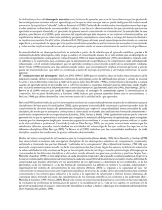 La definición ya clara del desempeño auténtico como la forma de aprender proviene de las evidencias que han producido
las investigaciones recientes sobre el aprendizaje, en las que se observan que éste no puede desligarse del contexto en el
que ocurre: la cognición es “situada”, indican Brown et al (1989). Partiendo de esta idea estos investigadores concluyen que
son las prácticas ordinarias de una comunidad o cultura, o sea las actividades auténticas, las que permitirán que quienes
aprenden se acerquen al sentido y el propósito de quienes usan el conocimiento en el mundo real. La autenticidad de una
práctica, para Brown et al (1989), parte entonces del significado que ésta adquiere en un contexto cultural específico; ese
significado se define por su coherencia, utilidad y propósito, características construidas a lo largo del desarrollo histórico
de la cultura en cuestión. De allíCollins (citado en Brill, 2001) pasa a afirmar que el aprendizaje escolarsituado en contextos
específicos y acompañado de apoyo permite que los estudiantes aprendan en qué circunstancias se emplea el conocimiento
y cuáles son las implicaciones de su uso, de modo que puedan usarlo en nuevas situaciones de resolución de problemas.
La autenticidad de un desempeño también se entiende a partir de la relación que el aprendiz establece, gracias a la
realización de dicho desempeño, entre lo que ya sabía y el conocimiento nuevo. Es en este sentido que un desempeño se
convierte en significativo para quien lo realiza (Ausubel, 1968). De manera similar Lave (1997), abordando la relación entre
lo auténtico y la experiencia real, considera que la apropiación de los problemas y la comprensión están estrechamente
relacionadas con el sentido personal con que un aprendiz construye conocimiento a partir de su desempeño cotidiano.
Stone-Wiske (1998b) presenta una idea similar cuando indica que la comprensión implica invención personal y que no
puede ser transmitida sino que debe ser construida a partir de la propia experiencia y del trabajo intelectual de quien
aprende.
El “constructivismo del desempeño” (Perkins, 1993; 1998:57; 2005) parece tomar las ideas de todos estos pensadores de la
educación cuando define la comprensión, sinónimo de aprendizaje, como la habilidad para pensar y actuar de manera
flexible, o sea en diferentes contextos, a partir de lo que se sabe. Para Perkins (1998) la comprensión se demuestra y avanza
cuando un aprendiz opera en la realidad con y sobre los modelos o esquemas mentales que ha elaborado, yendo mucho
más allá de la memorización y del pensamiento o actividad rutinarios. Igualmente Laurillard(1993), Díaz Barriga (2003) y
Brown et al (1989) indican que desde la cognición situada, el concepto de aprendizaje supera la memorización de
contenidos. Por su parte BoixMansilla y Gardner (1998) indican que quienes aprenden deben usar el conocimiento, y
Perkins (1998) que deben desarrollar conocimiento acerca de la utilidad de lo que aprenden.
Perkins (1993) también habla de que los desempeños escolares de comprensión deben ser propios de los diferentes campos
disciplinares. Se basa para ello en Gardner (2004), quien propone la necesidad de encaminar a quienes aprenden hacia la
comprensión de diversas formas de pensamiento disciplinar que exploren con profundidad temas esenciales de cada
disciplina, de modo que se acerquen a cómo piensa y cómo actúa un experto para utilizar estas formas de pensamiento y
acción en la comprensión de su propio mundo (Gardner, 2004). Savery y Duffy (1996) igualmente indican que la conexión
personal con lo que se aprende no es suficiente para asegurar la autenticidad del proceso de aprendizaje, pues se requiere
además que los desempeños impliquen demandas cognoscitivas similares a las que enfrentan quienes realizan tal acción
en la vida cotidiana o profesional. Hendricks (citado en Díaz Barriga, 2003), por su parte, avanza hasta sostener que los
estudiantes deberían aprender involucrándose en actividades del mismo tipo de las que realizan los expertos en las
diferentes disciplinas (Díaz Barriga, 2003). Ya Brown et al (1989) indicaban que las comunidades académicas de cada
disciplina cumplen las condiciones de grupos culturales determinados.
Dentro del marco conceptual de la Enseñanza para la Comprensión (Stone-Wiske, 1998), Boix-Mansilla y Gardner (1998)
han desarrollado al máximo esta concepción disciplinar de los desempeños auténticos de comprensión, postulando,
definiendo e ilustrando las que han llamado “cualidades de la comprensión” (Boix-Mansilla & Gardner, 1998:161), que
asocian la comprensión más avanzada con la de los expertos en las disciplinas. Según los autores, la definición sistemática
de estas cualidades ha sido una tarea de la que se han ocupado tanto la psicología como la epistemología, al tiempo que las
comunidades de las diferentes disciplinas y oficios han venido afinando sus procesos, productos y prácticas. Según Boix-
Mansilla y Gardner (1998), si bien las prácticas de cada disciplina responden a la lógica de la cultura académica respectiva,
tienen en común cuatro dimensiones de comprensión, cada una susceptible de manifestarse en cuatro niveles diferentes de
complejidad que pueden observarse en los desempeños de los aprendices: la dimensión de los contenidos, la de los
propósitos, la de los métodos y la de las formas de comunicación. La primera se refiere a la calidad, sofisticación y
organización del sistema de conocimientos de una persona (Wilson, 2005); la segunda a la capacidad de usar ese
conocimiento en situaciones reales con propósitos específicos; la tercera a la calidad de los procedimientos para construir
conocimiento y los criterios para validarlo; y la cuarta a la capacidad de seleccionar y utilizar formas adecuadas de
comunicar ideas, teniendo en cuenta las características de los sistemas simbólicos, los contextos y las audiencias (Boix-
Mansilla & Gardner, 1998; Wilson, 2005). Desde esta visión, el conocimiento disciplinar se convierte en herramienta para
la resolución de problemas, la formulación de juicios y la modificación de la vida de los sujetos, en contraste con la
perspectiva tradicional en la que el conocimiento disciplinar se reduce a hechos y datos que los estudiantes deben dominar
(Boix-Mansilla & Gardner, 1998).
 