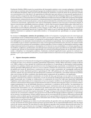 Finalmente Ordóñez (2004) resume las características del desempeño auténtico como concepto pedagógico, definiéndolo
como el que se construye para el aprendizaje de grupos de estudiantes desde los contextos reales de la vida cotidiana y los
de las diferentes disciplinas. Indica que provienen del análisis de problemas y modos de pensar de las personas comunes
con conocimientos en la vida diaria y de especialistas de diferentes tipos que utilizan su conocimiento igualmente en el
mundo real. Esta concepción ha sido utilizada, por ejemplo, en el desarrollo de los Estándares Básicos de Competencias en
Ciencias Naturales y Ciencias Sociales en Colombia (Ministerio de Educación Nacional, 2004). Ellos proponen desempeños
de pensamiento, construcción de conocimiento y comunicación para la comprensión, construcción y mejora de sus entornos
naturales y sociales con las formas de pensar y actuar de quienes entienden los contenidos de las ciencias y sus herramientas
y formas de conocimiento. Aplicaciones como usan los desempeños auténticos como base para la formación integral, al
abarcar conocimientos, habilidades, destrezas, actitudes y valores. Esta formación integral implica saber, saber hacer en la
vida y para la vida, saber ser, saber emprender, todo ello en equipo, dentro de una comunidad y con la necesaria
interrelación con otros (Mockus, Hernández, Cranes, Charum y Castro, 1997), de manera que se reproduce en la escuela el
proceso natural de aprendizaje descrito por Vygotsky (1979), según el cual el individuo aprende de otros a medida que
establece relaciones y se apropia de experiencias sociales y va incorporando sus aprendizajes a su propio repertorio
cognoscitivo.
En resumen, los desempeños auténticos de aprendizaje pueden ser la respuesta a la pregunta acerca de cómo lograr que
el aprendizaje escolar verdaderamente prepare a los niños y jóvenes para entender y actuar en el mundo a su alrededor
como agentes constructivos y de cambio. La cualidad de la autenticidad se define a partir de las características que adopten
esos desempeños al ser planeados intencionalmente como ambientes de aprendizaje. Así, los desempeños son auténticos
en la medida en que se extraen o reproducen de la vida y de las experiencias humanas reales, tal como o de manera similar
a como ocurren en los contextos de comunidades y culturas específicas. Si esto se cumple, los desempeños auténticos exigen
trabajo intelectual similar al de quienes se desempeñan en la vida real en esas comunidades y/o culturas específicas, aun
las científicas, académicas y profesionales, sean ellos personas comunes que usan lo que saben en sus actividades cotidianas
o expertos que utilizan su conocimiento especializado en la solución de problemas propios de sus diferentes campos de
acción y disciplinas. Los desempeños auténticos, finalmente, resultarán significativos para quienes los realizan en la
medida en que lo que se aprende al realizarlos y las actividades mismas se relacionen con sus experiencias y conocimientos
previos.
3. Algunos desempeños auténticos
Se pueden encontrar en la literatura de investigación en pedagogía muchos ejemplos de desempeños auténticos realizados
en salones de clase y de su eficacia en producir aprendizajes importantes y sólidos. Miller and Gildea’s (citado en Brown
et al, 1989) ya daban un buen ejemplo de la diferencia que producen en el aprendizaje los desempeños tradicionalmente
escolares y los auténticos. Indican que encontraron en sus investigaciones que, en promedio, un estudiante de 17 año s de
edad ha aprendido 5000 palabras por año en su uso en contextos cotidianos de comunicación, mientras que el aprendizaje
de palabras por medio de definiciones y construcción de frases no reales, característico de la pedagogía tradicional del
lenguaje en la escuela, difícilmente permite el aprendizaje de 100 o 200 palabras por año. Estos mismos investigadores
muestran, además de la poca eficiencia del aprendizaje del vocabulario en el ambiente y actividades artificiales de salón de
clase, usos erróneos de dicho vocabulario que denotan pobre comprensión de las palabras y sus significados.
Un ejemplo de desempeño auténtico comunicativo en el salón de clase, que tiene que ver con traer a él el uso real del
lenguaje y estimular en ese contexto su desarrollo, es el de una docente de kindergarten que decidió crear un ambiente de
juego caracterizado por el trabajo en colaboración y la construcción de torres con Lego para desarrollar habilidades
lingüísticas orales relacionadas con la comprensión y el uso de conceptos científicos en sus pequeños estudiantes. En este
escenario se desarrollaron interacciones sociales durante las cuales la docente intervenía para exigir (y los mismos niños se
exigían mutuamente) el uso de habilidades discursivas, expresiones y vocabulario de las ciencias y las matemáticas; los
niños debían describir y discutir lo que estaban haciendo y sacar conclusiones acerca de las razones por las cuales sus
construcciones funcionaban o no y las características que debían tener para funcionar. El desempeño se realizó en varias
horas de clase a la semana durante un semestre entero, con construcciones cada vez más complejas, sin que los niños
mostraran cansancio sino más bien un gran entusiasmo. El “juego” de Lego no sólo estimuló el discurso de los niños en un
contexto de uso comunicativo auténtico, sino que promovió el desarrollode lenguaje académico específico y el aprendizaje
de las ciencias y las matemáticas. Al hacer análisis riguroso de las conversaciones de los niños en diferentes momentos del
semestre, se hizo evidente que fue aumentando la precisión con la que produjeron información, que establecieron más y
mejores relaciones lógicas entre ideas y que fueron utilizando cada vez más y mejor lenguaje que revelaba construcción de
conocimiento en esas áreas (Varela, 2009).
Otro desempeño de lenguaje, que se refiere a la actividad auténtica de aprender sobre una disciplina específica, lo llevó a
su clase una docente de tercer grado de básica primaria que tenía dentro de sus responsabilidades tanto la clase de lengua
como la de ciencias naturales. En ésta última los niños decidieron aprender sobre animales desconocidos para ellos, y la
docente les propuso que realizaran una investigación bibliográfica. Con su ayuda usaron varias clases en escoger sus
animales y hacer preguntas interesantes sobre ellos, trabajando primero individualmente para expresar sus intereses y
 