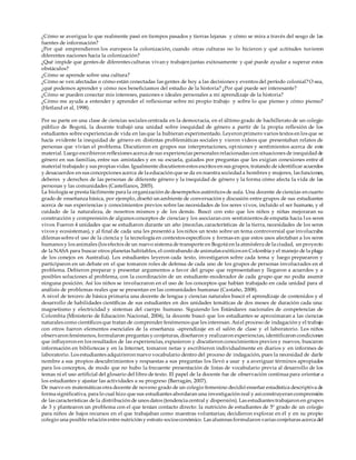 ¿Cómo se averigua lo que realmente pasó en tiempos pasados y tierras lejanas y cómo se mira a través del sesgo de las
fuentes de información?
¿Por qué emprendieron los europeos la colonización, cuando otras culturas no lo hicieron y qué actitudes tuvieron
diferentes naciones hacia la colonización?
¿Qué impide que gentes de diferentes culturas vivan y trabajen juntas exitosamente y qué puede ayudar a superar estos
obstáculos?
¿Cómo se aprende sobre una cultura?
¿Cómo se ven afectadas o cómo están conectadas las gentes de hoy a las decisiones y eventos del período colonial?O sea,
¿qué podemos aprender y cómo nos beneficiamos del estudio de la historia? ¿Por qué puede ser interesante?
¿Cómo se pueden conectar mis intereses, pasiones e ideales personales a mi aprendizaje de la historia?
¿Cómo me ayuda a entender y aprender el reflexionar sobre mi propio trabajo y sobre lo que pienso y cómo pienso?
(Hetland et al, 1998).
Por su parte en una clase de ciencias sociales centrada en la democracia, en el último grado de bachillerato de un colegio
público de Bogotá, la docente trabajó una unidad sobre inequidad de género a partir de la propia reflexión de los
estudiantes sobre experiencias de vida en las que la hubieran experimentado. Leyeron primero varios textos en los que se
hacía evidente la inequidad de género en distintas problemáticas sociales y vieron videos que presentaban relatos de
personas que vivían el problema. Discutieron en grupos sus interpretaciones, opiniones y sentimientos acerca de este
material. Luego escribieron reflexiones acerca de sus experiencias personales relacionadas con situaciones de inequidadde
género en sus familias, entre sus amistades y en su escuela, guiados por preguntas que les exigían conexiones entre el
material trabajado y sus propias vidas. Igualmente discutieron estos escritos en sus grupos, tratando de identificar acuerdos
y desacuerdos en sus concepciones acerca de la educación que se da en nuestra sociedada hombres y mujeres, las funciones,
deberes y derechos de las personas de diferente género y la inequidad de género y la forma cómo afecta la vida de las
personas y las comunidades (Castellanos, 2005).
La biología se presta fácilmente para la organización de desempeños auténticos de aula. Una docente de ciencias en cuarto
grado de enseñanza básica, por ejemplo, diseñó un ambiente de conversación y discusión entre grupos de sus estudiantes
acerca de sus experiencias y conocimientos previos sobre las necesidades de los seres vivos, incluido el ser humano, y el
cuidado de la naturaleza, de nosotros mismos y de los demás. Buscó con esto que los niños y niñas mejoraran su
construcción y comprensión de algunos conceptos de ciencias y los asociaran con sentimientos de empatía hacia l os seres
vivos. Fueron 4 unidades que se estudiaron durante un año (mezclas, características de la tierra, necesidades de los seres
vivos y ecosistemas), y al final de cada una les presentó a los niños un texto sobre un tema controversial que involucraba
dilemas sobre el uso de la ciencia y la tecnología en contextos específicos y formas en que estos usos afectaban a los seres
humanos y los animales (los efectos de un nuevo sistema de transporte en Bogotá en la atmósfera de la ciudad, un proyecto
de la NASA para buscar otros planetas habitables, el contrabando de animales exóticos en Colombia y el manejo de la plaga
de los conejos en Australia). Los estudiantes leyeron cada texto, investigaron sobre cada tema y luego prepararon y
participaron en un debate en el que tomaron roles de defensa de cada uno de los grupos de personas involucrados en el
problema. Debieron preparar y presentar argumentos a favor del grupo que representaban y llegaron a acuerdos y a
posibles soluciones al problema, con la coordinación de un estudiante-moderador de cada grupo que no podía asumir
ninguna posición. Así los niños se involucraron en el uso de los conceptos que habían trabajado en cada unidad para el
análisis de problemas reales que se presentan en las comunidades humanas (Castaño, 2008).
A nivel de tercero de básica primaria una docente de lengua y ciencias naturales buscó el aprendizaje de contenidos y el
desarrollo de habilidades científicas de sus estudiantes en dos unidades temáticas de dos meses de duración cada una:
magnetismo y electricidad y sistemas del cuerpo humano. Siguiendo los Estándares nacionales de competencias de
Colombia (Ministerio de Educación Nacional, 2004), la docente buscó que los estudiantes se aproximaran a las ciencias
naturales como científicos que tratan de comprender fenómenos que les interesan. Asíel proceso de indagación y el trabajo
con otros fueron elementos esenciales de la enseñanza -aprendizaje en el salón de clase y el laboratorio. Los niños
observaron fenómenos, formularon preguntas y conjeturas, diseñaron y realizaron experiencias, identificaron condiciones
que influyeron en los resultados de las experiencias, expusieron y discutieron conocimientos previos y nuevos, buscaron
información en bibliotecas y en la Internet, tomaron notas y escribieron individualmente en diarios y en informes de
laboratorio. Los estudiantes adquirieron nuevo vocabulario dentro del proceso de indagación, pues la necesidad de darle
nombre a sus propios descubrimientos y respuestas a sus preguntas los llevó a usar y a averiguar términos apropiados
para los conceptos, de modo que no hubo la frecuente presentación de listas de vocabulario previa al desarrollo de los
temas ni el uso artificial del glosario del libro de texto. El papel de la docente fue de observación continua para orientar a
los estudiantes y ajustar las actividades a su progreso (Barragán, 2007).
De nuevo en matemáticas otra docente de noveno grado de un colegio femenino decidió enseñar estadística descriptiva de
forma significativa, para lo cual hizo que sus estudiantes abordaran una investigación real y asíconstruyeran comprensión
de las características de la distribución de unos datos (tendencia central y dispersión). Las estudiantes trabajaron en grupos
de 3 y plantearon un problema con el que tenían contacto directo: la nutrición de estudiantes de 5º grado de un colegio
para niños de bajos recursos en el que trabajaban como maestras voluntarias; decidieron explorar en él y en su propio
colegio una posible relación entre nutrición y estrato socioeconómico. Las alumnas formularon varias conjeturas acerca del
 