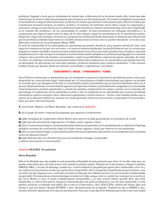 problema, llegando a la de que los estudiantes de estrato bajo, a diferencia de los de estrato medio-alto, tienen una mala
nutrición por no tener el suficiente presupuesto para financiar una dieta balanceada. Al formular la hipótesis reconocieron
la necesidad de conseguir información para verificarla, de manera que diseñaron instrumentos para obtener los datos que
consideraron necesarios (el peso, la estatura, la dieta y el consumo de nutrientes de los niños). Luego los organizaron y
analizaron, siempre en una interacción en colaboración que fomentó un continuo cuestionamiento acerca de su significado
en el contexto del problema y de las comunidades en estudio. Al final presentaron sus hallazgos descriptivos y la
comparación que lograron hacer entre los datos de los dos colegios, según las características de su distribución (centro,
dispersión, rango entre puntajes y frecuencia) y pospusieron conclusiones finales hasta tanto no buscaran más información
que les permitiera entender mejor tanto las variables mismas como la forma como se pueden interpretar en los dos muy
diferentes contextos de los participantes (Rojas, 2009).
El nivel de autenticidad de los desempeños de aprendizaje que pueden diseñarse para nuestros salones de clase varía
según los contextos en los que nos movemos y se mueven nuestros estudiantes, las posibilidades de uso de recursos que
tengamos a nuestro alrededor, nuestras propias comprensiones acerca de lo que hacen quienes usan conceptos y procesos
disciplinares en la vida real (que se enriquecen enormemente cuando trabajamos en planeación pedagógica con nuestros
colegas y otros miembros de nuestras comunidades) y según las posibilidades e intereses de quienes aprenden. En todos
los casos, sin embargo, si tenemos permanentemente en mente estas condiciones y las características que pueden hacer de
un desempeño de aprendizaje una actividad auténtica, podremos diseñarlos para nuestros estudiantes. Y ellos mismos
tendrán mucho que aportar, desde sus intereses, curiosidades y experiencias, a ese diseño.
CONOCIMIENTO FRÁGIL Y PENSAMIENTO POBRE
David Perkins sostiene que es desalentador que los estudiantes no posean la información que deberían tener y a!rma que
desarrollan un «conocimiento frágil» conformado por «el conocimiento olvidado (conocimiento que alguna vez tuvieron
en la mente pero que desapareció de ella), el conocimiento inerte (conocimiento que no funciona demanera activa en el
proceso del pensamiento), el conocimiento ingenuo (concepciones erróneas y profundamente arraigadas) y el conocimiento
ritual (actuaciones escolares superficiales y carentes de auténtica comprensión). En cuanto a pensar con el contenido del
aprendizaje, el rendimiento de los estudiantes es pobre y ello se manifiesta en sus dificultades para resolver problemas
matemáticos, explicar conceptos, hacer inferencias, argumentar y escribir ensayos». Frente a esta realidad, plantea que la
esencia de la educación debiera ser alcanzar tres metas generales: retener el conocimiento, comprender el conocimiento y
hacer uso activo del conocimiento.
1. Lea el texto «Beatriz», de Mario Benedetti, que consta en el anexo 6.2.
2. En el grupo de centro, responda las preguntas que aparecen a continuación:
a) ¿Qué estrategias de comprensión utilizó Beatriz para resolver la duda generada por el comentario de su tío?
b) ¿Qué tipo de conocimiento frágil generó: olvidado, inerte, ingenuo, ritual?
c) ¿Son el conocimiento frágil y el pensamientopobre deficiencias presentes en los estudiantes de su institución?Exponga
ejemplos concretos de conocimiento frágil (olvidado, inerte, ingenuo, ritual) que observen en sus estudiantes.
d) ¿Son el conocimiento frágil y el pensamiento pobredeficiencias presentes únicamente en los estudiantes de los primeros
cursos de educación básica?
e) ¿Qué deberían hacer los docentes para que sus estudiantes retengan, comprendan
y utilicen activamente el conocimiento?
Anexo 6.2 BEATRIZ (La polución)
Mario Benedetti
Dijo el tío Rolando que esta ciudad se está poniendo imbancable de tanta polución que tiene. Yo no dije nada para no
quedar como burra pero de toda la frase sólo entendí la palabra ciudad. Después fui al diccionario y busqué la palabra
IMBANCABLE y no está. El domingo, cuando fui a visitar al abuelo le pregunté qué quería decir imbancable y él se rió y
me explicó con muy buenos modos que quería decir insoportable. Ahí sí comprendí el significado porque Graciela, o sea
mi mami, me dice algunas veces, o más bien casi todos los días, por favor Beatriz por favor a veces te ponés verdaderamente
insoportable. Precisamente ese mismodomingoa la tarde me lo dijo, aunque esta vez repitió tres veces por favor por favor
por favor Beatriz a veces te ponés verdaderamente insoportable, y yo muy serena, habrás querido decir que estoy
imbancable, y a ella le hizo gracia, aunque no demasiada pero me quitó la penitencia y eso fue muy importante. La otra
palabra, polución, es bastante más difícil. Ésa sí está en el diccionario. Dice, POLUCIÓN: efusión del semen. Qué será
efusión y qué será semen. Busqué EFUSIÓN y dice: derramamiento de un líquido. También me fijé en SEMEN y dice:
semilla, simiente, líquido que sirve para la reproducción. Osea que lo que dijo el tío Rolando quiere decir esto: esta ciudad
 