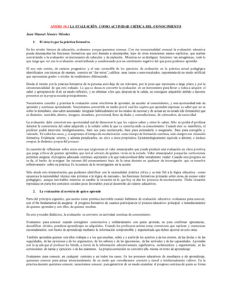 ANEXO 10.1 LA EVALUACIÓN COMO ACTIVIDAD CRÍTICA DEL CONOCIMIENTO
Juan Manuel Álvarez Méndez
1. El interés por la práctica formativa
En los niveles básicos de educación, evaluamos porque queremos conocer. Con esa intencionalidad esencial la evaluación educativa
puede desempeñar las funciones formativas que está llamada a desempeñar, lejos de otras intenciones menos explícitas, que acaban
convirtiendo a la evaluación en instrumento de selección y de exclusión. Mientras no se desliguen funciones tan antagónicas, todo lo
que tenga que ver con la evaluación estará imbuido y condicionado por un sentimiento negativo del que poco podemos aprender.
El uso más común, de carácter pragmático y el más ostensible de los ejercicios de evaluación en la práctica actual pedagógica
identificados con técnicas de examen, consiste en “dar notas”, calificar unas tareas o unos resultados, suponiendo de un modo artificial
que representan grados o niveles de rendimiento diferenciado.
Desde el interés por la práctica formativa de la persona, esto deja de ser relevante, por lo poco que representa a largo plazo y por la
circunstancialidad de que está rodeado. Lo que se desea es convertir la evaluación en un instrumento para llevar a todos a adquirir el
saber y apropiarse de él de un modo reflexivo, y no eliminar a los que, después de la salida, no consiguen adquirirlo debido a factores
presentes en la propia escuela principalmente.
Necesitamos concebir y practicar la evaluación como otra forma de aprender, de acceder al conocimiento, y una oportunidad más de
aprender y continuar aprendiendo. Necesitamos convertirla en medio por el cual los sujetos que aprenden expresan su saber que no es
sobre lo inmediato, sino saber acumulado integrado habitualmente en los modos de razonar y de actuar en un estado (de formación) que
es dinámico, inestable, abierto, inseguro, inmaduro, provisional, lleno de dudas y contradicciones, de sobresaltos, de curiosidad.
La evaluación debe constituir una oportunidad real de demostrar lo que los sujetos saben y cómo lo saben. Sólo así podrá el profesor
detectar la consistencia del saber adquirido y la solidez sobre la que va construyendo su conocimiento. Cuando éste se manifiesta, el
profesor podrá intervenir inteligentemente, bien sea para reorientarlo, bien para estimularlo o asegurarlo, bien para corregirlo y
valorarlo. En todos los casos, y siaceptamos el tiempo deescolarización como tiempo de formación continua, será siemprecon intención
formativa. Evidenciar errores, y además penalizarlos, no sirve a estos propósitos. Epistemológicamente equivale a detener, e incluso
romper, la dinámica propia del proceso.
Es cuestión de reflexionar sobre estos usos que tergiversan el valor emancipador que puede producir una evaluación en clave p ositiva,
que juega a favor de quienes aprenden, que está al servicio de quienes viven en la escuela. Valor emancipador porquelas correcciones
permiten asegurar el progreso adecuado continuo, aspiración a la que todo profesor debe moralmente tender. Cuando este progreso no
se da, el hecho de averiguar las razones del estancamiento hace de la tarea docente un quehacer de investigación que se resuelve
reflexivamente sobre su práctica. Es la esencia de la investigación en la acción.
Sólo desde esta interpretación, que podemos identificar con la racionalidad práctica crítica y es más fiel a la lógica educativa –como
opuestaa la racionalidad técnica más próxima a la lógica de mercado-, las funciones formativas primarán sobre otras, de escaso valor
pedagógico, aunque inevitables mientras no cambie la situación en la que hoy se dan los procesos de escolarización. Dicha situación
reproduce en parte los contextos sociales poco favorables para el desarrollo de valores educativos.
2. La evaluación al servicio de quien aprende
Parto del principio siguiente, que asumo como premisa inevitable cuando hablamos de evaluación educativa: evaluamos para conocer,
con el fin fundamental de asegurar el progreso formativo de cuantos participan en el proceso educativo: principal e inmediatamente
de quienes aprenden y con ellos, de quienes enseñan.
En este proceder dialéctico, la evaluación se convierte en actividad continua de conocimiento.
Evaluamos para conocer cuando corregimos constructiva y solidariamente con quien aprende, no para confirmar ignorancias,
descalificar olvidos, penalizar aprendizajes no adquiridos. Cuando los profesores actúan como correctores que explican y comunican
razonadamente, son fuente de aprendizaje mediante la información comprensible y argumentada que deben aportar en esta tarea.
También aprenden quienes con ellos trabajan y a los que enseñan, sobre y a partir de los aciertos y de los errores, de las dudas y de las
seguridades, de las opiniones y de los argumentos, de los saberes y de las ignorancias, de las actitudes y de las capacidades. Aprenden
con la ayuda que el profesor les brinda, a través de la información educativamente significativa, esclarecedora y argumentada, en las
correcciones de tareas y ejercicios o de los exámenes. La propia corrección se convierte ella misma en texto de aprendizaje.
Evaluamos para conocer, en cualquier contexto y en todos los casos. En los procesos educativos de enseñanza y de aprendizaje,
queremos conocer para actuar intencionalmente de un modo que consideramos correcto y moral e intelectualmente valioso. En la
práctica docente queremos conocer, necesitamos conocer, paragarantizar de un modo ecuánime el progreso continuo de quien se forma
 