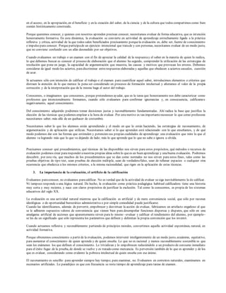 en el acceso, en la apropiación, en el beneficio y en la creación del saber, de la ciencia y de la cultura que todos compartimos como bien
común históricamente construido.
Porque queremos conocer, y quienes con nosotros aprenden precisan conocer, necesitamos evaluar de forma educativa, que es intención
honestamente formativa. En esta dinámica, la evaluación se convierte en actividad de aprendizaje estrechamente ligada a la práctica
reflexiva y crítica, actividad de la que todos salen beneficiados precisamente porquela evaluación es, debe ser, fuente de conocimiento
e impulso para conocer. Porqueparticipade un ejercicio intencional que tratade y con personas, necesitamos evaluar de un modo justo,
que no conviene confundir con un afán desmedido por ser objetivos.
Cuando evaluamos un trabajo o un examen con el fin de apreciar la calidad de la respuestay el saber en la materia de quien lo realiza,
lo que debemos buscar es conocer el proceso de elaboración que el alumno ha seguido, comprender la utilización de las estrategias de
resolución que pone en juego, la capacidad de argumentación que muestra, las causas y motivos que provocan los errores. Debemos
considerar de igual modo los aciertos, paradiscriminar entrerespuestas elaboradas y aquellas que obedecen a aciertos casuales, cuestión
de azar.
Si actuamos sólo con intención de calificar el trabajo o el examen para cuantificar aquel saber, introducimos elementos o criterios que
distraen la atención de lo que merece la pena ser considerado en procesos de formación intelectual y alteramos el valor de la propia
corrección y de la interpretación que de la misma haga el autor del trabajo.
Conocemos, o imaginamos que conocemos, porque pretendemos ayudar, que es la tarea que honestamente nos debe caracterizar como
profesores que intencionalmente formamos, cuando sólo evaluamos para confirmar ignorancias y, en consecuencia, calificamos
negativamente, aquel conocimiento.
Del conocimiento adquirido podremos tomar decisiones justas y razonablemente fundamentadas. Ahí radica la base que justifica la
elección de las técnicas que podemos emplear a la hora de evaluar. Por estemotivo es tan importantereconocer lo que como profesores
necesitamos saber, más allá de un quehacer de costumbre.
Necesitamos saber lo que los alumnos están aprendiendo y el modo en que lo están haciendo, las estrategias de razonamiento, de
argumentación y de aplicación que utilizan. Necesitamos saber si lo que aprenden está relacionado con lo que enseñamos, y de qué
modo podemos dar con las formas que estimulen y potencien sus propias cualidades de aprendizaje: una evaluación que mire lo que el
alumno va logrando más que lo que va dejando de lado; más lo que aprende que lo que no sabe o ignora u olvida.
Precisamos conocer qué procedimientos, qué técnicas de las disponibles nos sirven para estos propósitos, qué métodos o recursos de
evaluación podemos crear pararesponder anuestras propias ideas sobrelo quees un buen aprendizaje y unabuena evaluación. Podremos
descubrir, por esta vía, que muchos de los procedimientos que se dan como normales no nos sirven para estos fines, tales como las
pruebas objetivas de tipo test, sean pruebas de elección múltiple, sean de verdadero/falso, sean de rellenar espacios o cualquier otra
ocurrencia que obedezca a los mismos criterios, a la misma racionalidad, que rigen en la aplicación de estas técnicas.
3. La importancia de la evaluación, el artificio de la calificación
Evaluamos paraconocer, no evaluamos paracalificar. No es verdad que de la actividad de evaluar sesiga inevitablemente la de calificar.
Ni tampoco responde a una lógica natural. De hecho, la evaluación como práctica pedagógica habitual calificadora tiene una historia
muy corta y muy reciente, y nace con claros propósitos de justificar la exclusión. Tal como la conocemos, es propia de los sistemas
educativos del siglo XX.
La evaluación es una actividad natural mientras que la calificación es artificial y de mera conveniencia social, que sólo por razones
ideológicas o de oportunidad burocrático administrativa o por simple comodidad puede justificarse.
Cuando las identificamos, además de pervertir, empobrecer y desvirtuar la acción de evaluar, fabricamos un artefacto engañoso al que
se le adhieren supuestos valores de conveniencia que vienen bien para desempeñar funciones dispersas y dispares, que sólo en una
amalgama artificial de acciones que aparentemente sirven para lo mismo –evaluar y calificar el rendimiento del alumno, por ejemplo–
se les da un significado que sólo representa los parámetros que definen y delimitan la propia convención que los inventó.
Cuando actuamos reflexiva y razonablemente partiendo de principios morales, convertimos aquella actividad espontánea, natural, en
actividad formativa.
Porque obtenemos conocimiento a partir de la evaluación, podemos intervenir inteligentemente de un modo justo, ecuánime, equitativo,
para aumentar el conocimiento de quien aprende y de quien enseña. Lo que no es racional y menos razonablemente sostenible es que
sean los exámenes los que definen el conocimiento. Lo trivializan y lo empobrecen reduciéndolo a un producto de consumo inmediato
para el éxito fugaz de la prueba, de donde se vuelve y es tratado como mercancía. Es perversión también de lo que es aprender y de los
que es evaluar, considerando como evidente la pobreza intelectual de quien enseña con ese ánimo.
El razonamiento es sencillo: para aprender siempre hay tiempo; para examinar, no. Evaluamos en contextos naturales; examinamos en
escenarios artificiales. Lo paradójico es que con frecuencia se resta tiempo de aprendizaje para tareas de examen.
 