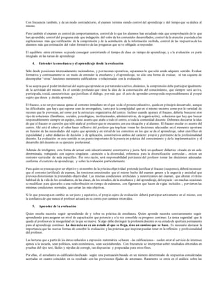 Con frecuencia también, y de un modo contradictorio, el examen termina siendo control del aprendizaje y del tiempo que se dedica al
mismo.
Pero también el examen es control de comportamientos, control de lo que los alumnos han estudiado más que comprobación de lo que
han aprendido; control del programa más que indagación del valor de los contenidos desarrollados; control de la atención prestada a las
explicaciones más que verificación de la comprensión y de la asimilación de la información recibida, control de las respuestas de los
alumnos más que estimación del valor formativo de las preguntas que se ve obligado a responder.
El equilibrio entre extremos se puede conseguir convirtiendo el tiempo de clase en tiempo de aprendizaje, y a la evaluación en parte
integrada en las tareas de aprendizaje
4. Entender la enseñanza y el aprendizaje desde la evaluación
Sólo desde posiciones interesadamente racionalistas, y por razones operativas, separamos lo que sólo unido adquiere sentido. Evaluar
formativa y continuamente es un modo de entender la enseñanza y el aprendizaje, no sólo una forma de evaluar, ni tan siquiera de
desempeñar “otras” funciones meramente calificadoras o relacionadas con la evaluación.
Si se aceptaqueel poder intelectual del sujeto queaprende es por naturalezaactivo, dinámico, la comprensión debe participar igualmente
de la actividad del mismo. Es el sentido profundo que tiene la idea de la construcción del conocimiento, que siempre será activa,
participada, social, características que justifican el diálogo, por más que el acto de aprender corresponda responsablemente al propio
sujeto que desea y decide aprender.
El fracaso, a no ser por causas ajenas al contexto inmediato en el que seda el proceso educativo, queda en principio descartado, aunque
las dificultades que haya que superar sean de envergadura, tanto por la complejidad que en sí mismo encierra como por la variedad de
razones que lo provocan, así como por la estructura organizativa del centro. Incluso cuando aparece el fracaso, debería buscarse otro
tipo de soluciones (familiares, sociales, psicológicas, institucionales, administrativas, de organización), soluciones que hay que buscar
responsablemente siempre en equipo, como asunto que atañe a todo el centro, a todala comunidad docente. Debemos descartar la idea
de que el fracaso es cuestión que sólo atañe al profesor que se encuentra con esa situación y al alumno. El fracaso escolar es asunto del
centro. Ahí está el saber y el saber hacer reflexivo del profesor que implican tomar las decisiones adecuadas en el momento oportuno
en función de las necesidades del sujeto que aprende y en virtud de los contextos en los que se da el aprendizaje, saber científico de
especialidad y saber didáctico de decisión y de aplicación, constitutivos ambos del carácter propio y pertinente de la profesionalidad
docente. La evaluación en este sentido es un punto importante de la puesta en práctica del conocimiento y de la implementación y el
desarrollo del docente en su ejercicio profesional.
Además de inteligente, esta forma de actuar será educativamente constructiva y justa. Será un quehacer didáctico situado en un aula
determinada, trabajando con sujetos singulares –atención a la diversidad, referencia para la diversificación curricular–, en/con un
contexto curricular de aula específico. Por esta razón, será responsabilidad pertinente del profesor tomar las decisiones adecuadas
conforme el contexto de aprendizaje, y sobre la evaluación particularmente.
Para quien sepreocupapor ser objetivo y en nombre de la prístinaobjetividad pretendejustificar el fracaso (suspenso), deberáreconocer
que el contexto (artificial) de examen, las tensiones emocionales que el mismo hecho del examen genera y la angustia y ansiedad que
provoca distorsionan la pretendida objetividad. Las mismas condiciones artificiales y neurotizantes del examen, que alteran el ritmo
habitual de la vida de los estudiantes, de las clases, de los estudios, de la enseñanza y del aprendizaje, del espacio –en muchas ocasiones
se modifican para ajustarlos a una redistribución en tiempo de exámenes, con figurantes que hacen de vigías incluidos–, pervierten las
mínimas condiciones normales, que serían las más objetivas.
Si lo que preocupaen cambio es ser justo y equitativo, el propio sujeto de evaluación deberá participar activamente en el mismo, con
la confianza de que nunca el profesor actuará en su contra por caminos retorcidos.
5. Aprender de la evaluación
Quien enseña necesita seguir aprendiendo de y sobre su práctica de enseñanza. Quien aprende necesita constantemente seguir
aprendiendo para asegurar un nivel de capacitación que potencie y a la vez consolide su progreso continuo. La única seguridad que le
queda al profesor es la inseguridad en la que se mueve. Si algo debe distinguir la profesión docente es su estado de apertura permanente
para al aprendizaje continuo. La docencia no es un estado al que se llega, sino un camino que se hace. Es necesario destacar la
importancia que las nuevas formas de concebir la evaluación y las prácticas que inspiran puedan tener en la reflexión y profesionalidad
del profesor.
Las lecturas que a partir de los datos reducidos a expresión matemática sehacen –las calificaciones– suelen estar al servicio de intereses
ajenos a la escuela, sean políticos, sean económicos, sean sociolaborales. Con frecuencia se interpretan sobre resultados obtenidos en
pruebas del tipo test, fáciles y rápidas de corregir, tan dispuestas y preparadas para estos fines.
Por ellas, el estudiante es calificado/clasificado según una puntuación basada en un número determinado de respuestas consideradas
acertadas en cuanto coinciden en su resultado con las previsiones fijadas de antemano. Raramente se entra en el análisis sobre las
 