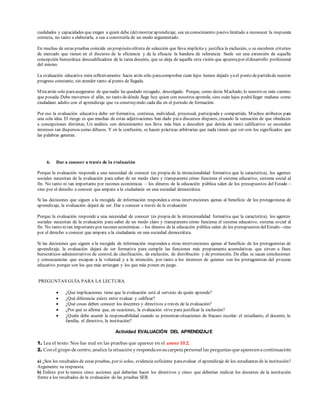 cualidades y capacidades que exigen a quien debe (de) mostrar aprendizaje, sea un conocimiento pasivo limitado a reconocer la respuesta
correcta, no tanto a elaborarla, a sea a construirla de un modo argumentado.
En muchas de estas pruebas coincide un propósito elitista de selección que lleva implícita y justifica la exclusión, o se encubren criterios
de mercado que tienen en el discurso de la eficiencia y de la eficacia la bandera de referencia. Suele ser una extensión de aquella
concepción burocrática descualificadora de la tarea docente, que se aleja de aquella otra visión que apuestapor eldesarrollo profesional
del mismo.
La evaluación educativa mira reflexivamente hacia atrás sólo paracomprobar cuán lejos hemos dejado yael punto departidade nuestro
progreso constante, sin atender tanto al punto de llegada.
Miraatrás solo paraasegurarse de quenadie ha quedado rezagado, descolgado. Porque, como decía Machado, lo nuestro es más camino
que posada. Debe movernos el afán, no tanto dedónde llega hoy quien con nosotros aprende, sino cuán lejos podrállegar mañana como
ciudadano adulto con el aprendizaje que va construyendo cada día en el periodo de formación.
Por eso la evaluación educativa debe ser formativa, continua, individual, procesual, participada y compartida. Muchos atributos para
una sola idea. El riesgo es que muchas de estas adjetivaciones han dado piea discursos dispares, creando la sensación de que obedecen
a concepciones distintas, Un análisis con detenimiento nos lleva más bien a descubrir que detrás de tanto calificativo se esconden
intereses tan dispersos como difusos. Y en la confusión, se hacen prácticas arbitrarias que nada tienen que ver con los significados que
las palabras generan.
6. Dar a conocer a través de la evaluación
Porque la evaluación responde a una necesidad de conocer (es propia de la intencionalidad formativa que la caracteriza), los agentes
sociales necesitan de la evaluación para saber de un modo claro y transparente cómo funciona el sistema educativo, sistema social al
fin. No tanto ni tan importante por razones económicas – los dineros de la educación pública salen de los presupuestos del Estado –
sino por el derecho a conocer que ampara a la ciudadanía en una sociedad democrática.
Si las decisiones que siguen a la recogida de información responden a otras intervenciones ajenas al beneficio de los protagonistas de
aprendizaje, la evaluación dejará de ser. Dar a conocer a través de la evaluación
Porque la evaluación responde a una necesidad de conocer (es propia de la intencionalidad formativa que la caracteriza), los agentes
sociales necesitan de la evaluación para saber de un modo claro y transparente cómo funciona el sistema educativo, sistema social al
fin. No tanto ni tan importantepor razones económicas – los dineros de la educación pública salen de los presupuestos delEstado– sino
por el derecho a conocer que ampara a la ciudadanía en una sociedad democrática.
Si las decisiones que siguen a la recogida de información responden a otras intervenciones ajenas al beneficio de los protagonistas de
aprendizaje, la evaluación dejará de ser formativa para cumplir las funciones más propiamente acumulativas que sirven a fines
burocráticos-administrativos de control, de clasificación, de exclusión, de distribución y de promoción. De ellas se sacan conclusiones
y consecuencias que escapan a la voluntad y a la intención, por tanto a los intereses de quienes son los protagonistas del proceso
educativo porque son los que más arriesgan y los que más ponen en juego.
PREGUNTAS GUÍA PARA LA LECTURA
 ¿Qué implicaciones tiene que la evaluación esté al servicio de quién aprende?
 ¿Qué diferencia existe entre evaluar y calificar?
 ¿Qué cosas deben conocer los docentes y directivos a través de la evaluación?
 ¿Por qué se afirma que, en ocasiones, la evaluación sirve para justificar la exclusión?
 ¿Quién debe asumir la responsabilidad cuando se presentan situaciones de fracaso escolar: el estudiante, el docente, la
familia, el directivo, la institución?
Actividad EVALUACIÓN DEL APRENDIZAJE
1. Lea el texto: Nos fue mal en las pruebas que aparece en el anexo 10.2.
2. Con el grupo de centro, analice la situación y responda en sucarpeta personal las preguntas que aparecen a continuación:
a) ¿Son los resultados de estas pruebas, por sí solos, evidencia suficiente paraevaluar el aprendizaje de los estudiantes de la institución?
Argumente su respuesta.
b) Enliste por lo menos cinco acciones qué deberían hacer los directivos y cinco que deberían realizar los docentes de la institución
frente a los resultados de la evaluación de las pruebas SER.
 