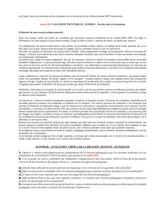 c) ¿Cuáles fueron los resultados de los estudiantes de su institución en las últimas pruebas SER? Interprételos.
Anexo 10.2 CASO DIDÁCTICO PARA EL ANÁLISIS: Nos fue mal en las pruebas
El director de una escuela urbana comentó:
Hace una semana, recibí por correo los resultados que obtuvieron nuestros estudiantes en las pruebas SER 2008. Nos llegó la
información tres años después de que fueron tomadas. Luego de abrir el sobre y observar los datos, me quedé muy inquieto.
Las calificaciones de nuestros niños fueron muy pobres; sus promedios estaban, incluso, por debajo de la media nacional, que ya es
muy baja. Fue un gran impacto para mí porque no imaginé que los resultados serían los que nos reportaron.
Mereuní con el grupo de docentes y les pasélos datos oficiales. Ellos compartieron conmigo la preocupación. Abrimos un espacio de
diálogo y reflexión paraanalizar las causas de la situación planteaday decidimos que, por el momento, lo más conveniente sería manejar
esta información internamente.
Lo primero que surgió en nuestro diagnóstico fue que los docentes y directivos éramos los primeros responsables de los result ados
obtenidos. Regularmente, lo que pasacuando algo sale mal es que les echamos la culpa a otros, a situaciones que no tienen que ver con
uno, pero, en este caso, no fue así. De forma inmediata y con fuerza, nos enfrentamos a nuestras propias limitaciones en el proceso de
enseñanza-aprendizaje. Los docentes tienen dificultades paraconducir el proceso eficazmente y los directivos no habíamos desarrollado
estrategias adecuadas para impulsar la mejora del desempeño docente.
Luego, analizamos la situación de nuestros estudiantes, que provienen de familias de escasos recursos económicos, que apenas logran
cubrir sus necesidades básicas. De hecho, algunas no lo consiguen. Tenemos padres y madres que trabajan todo el día para aportar
ingresos al hogar; muchas de estas familias no valoran la importancia de la educación de sus hijos y no apoyan la gestión de la escuela,
ni siquiera para acceder al beneficio del desayuno escolar que ofrece el Ministerio de Educación.
Finalmente, observamos la situación de nuestra escuela. Los recursos con los que contamos nunca son suficientes paralas necesidades
que tenemos. Lo que recibimos del Ministerio de Educación permitecubrir partede lo requerido y el resto queda sin concretarse, porque
no sabemos cómo financiarlo.
Los directivos y maestros estamos preocupados, queremos tomarnos la situación en serio. El proceso de evaluación impulsado por la
autoridad educativa nacional está cambiando la conducta de los docentes. Los nuevos procesos de evaluación y de formación que
impulsa el Ministerio de Educación obliga a que los docentes nos esforcemos y capacitemos constantemente, para mejorar nuestros
desempeños y continuar en la labor docente. Por esto, estamos con una mejor disponibilidad para trabajar en equipo, usar la tecnología,
dedicar tiempo para nuestra capacitación. Por ahora, el estímulo proviene de la presión del sistema de evaluación y sus procesos, pero
me imagino que llegará el momento en que eso funcione espontáneamente, por el interés en nuestro propio desarrollo profesional y en
los resultados del proceso de aprendizaje de nuestros estudiantes. Creo que no va a pasar de inmediato, pero espero que podamos ver la
diferencia en unos pocos años.
Revisar esta situación nos impulsó a pensar que algo tenemos que hacer ante esta situación, porque, a pesar de las circunstancias, nos
interesa mejorar la calidad de la educación de nuestros estudiantes. Sabemos que el cambio no va a ser rápido, pero confiamos en que
va a ocurrir. Aún no hemos logrado armar un plan de acción, mas sí hemos planteado varias ideas que queremos concretar.
En la siguiente matriz, usted evaluará el estilo de relación pedagógica predominante que los docentes sostienen cotidianamente con los
estudiantes de su institución.
En la columna central, ponga una X en el lado izquierdo, si el rasgo más común está asociado con el criterio de la primera columna; o
señale el lado derecho, si está asociado con el criterio de la última columna.
ACTIVIDAD - EVALUACIÓN CRÍTICA DE LA RELACIÓN DOCENTE – ESTUDIANTE
1. Observe y analice individualmente las características de la relación pedagógica que los docentes sostienen con los
estudiantes de su institución. Utilice la matriz que aparece en el anexo 10.3.
2. Con el grupo de centro, contrasten sus respuestas e intégrenlas en una sola matriz. Sobre la base de la percepción
colectiva de los miembros del equipo directivo, contesten las siguientes preguntas.
a) ¿Dónde están ubicadas la mayor parte de las respuestas: en la columna de la izquierda o de la derecha?
b) ¿Qué nos dicen estos resultados sobre la relación pedagógica que sostienen nuestros docentes con los estudiantes?
c) ¿Cuáles son los cinco aspectos que más nos preocupan de esta relación pedagógica?
d) ¿Qué podemos hacer para que esos aspectos cambien y se impulse una relación pedagógica orientada a mejorar el
proceso de aprendizaje de los estudiantes?
3. Comparta sus reflexiones con el grupo de función y, juntos, analicen cuáles son las semejanzas y diferencias de la relación
pedagógica entre docentes y alumnos de las distintas instituciones.
 