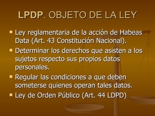 LPDP . OBJETO DE LA LEY Ley reglamentaria de la acción de Habeas Data (Art. 43 Constitución Nacional). Determinar los derechos que asisten a los sujetos respecto sus propios datos personales. Regular las condiciones a que deben someterse quienes operan tales datos. Ley de Orden Público (Art. 44 LDPD) 