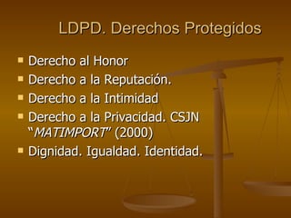 LDPD. Derechos Protegidos Derecho al Honor Derecho a la Reputación. Derecho a la Intimidad Derecho a la Privacidad. CSJN “ MATIMPORT ” (2000) Dignidad. Igualdad. Identidad. 