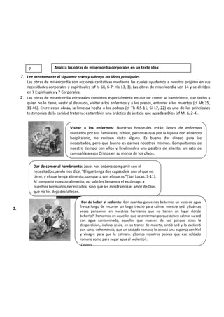 1. Lee atentamente el siguiente texto y subraya las ideas principales
Las obras de misericordia son acciones caritativas mediante las cuales ayudamos a nuestro prójimo en sus
necesidades corporales y espirituales (cf Is 58, 6-7: Hb 13, 3). Las obras de misericordia son 14 y se dividen
en 7 Espirituales y 7 Corporales.
2. Las obras de misericordia corporales consisten especialmente en dar de comer al hambriento, dar techo a
quien no lo tiene, vestir al desnudo, visitar a los enfermos y a los presos, enterrar a los muertos (cf Mt 25,
31-46). Entre estas obras, la limosna hecha a los pobres (cf Tb 4,5-11; Si 17, 22) es uno de los principales
testimonies de la caridad fraterna: es también una práctica de justicia que agrada a Dios (cf Mt 6, 2-4).
2.
Visitar a los enfermos: Nuestros hospitales están llenos de enfermos
olvidados por sus familiares, o bien, personas que por la lejanía con el centro
hospitalario, no reciben visita alguna. Es bueno dar dinero para los
necesitados, pero que bueno es darnos nosotros mismos. Compartamos de
nuestro tiempo con ellos y llevémosles una palabra de aliento, un rato de
compañía a esos Cristos en su monte de los olivos.
Dar de comer al hambriento: Jesús nos ordena compartir con el
necesitado cuando nos dice, "El que tenga dos capas dele una al que no
tiene, y el que tenga alimento, comparta con el que no"(San Lucas, 3-11).
Al compartir nuestro alimento, no solo les llenamos el estómago a
nuestros hermanos necesitados, sino que les mostramos el amor de Dios
que no los deja desfallecer.
Dar de beber al sediento: Con cuantas ganas nos bebemos un vaso de agua
fresca luego de recorrer un largo trecho para calmar nuestra sed. ¿Cuántas
veces pensamos en nuestros hermanos que no tienen un lugar donde
beberlo?. Pensemos en aquellos que se enferman porque deben calmar su sed
con agua contaminada, aquellos que mueren de sed porque otros la
desperdician, incluso Jesús, en su trance de muerte, sintió sed y lo exclamó
con tanta vehemencia, que un soldado romano le acercó una esponja con hiel
y vinagre para que la calmara. ¿Somos nosotros peores que ese soldado
romano como para negar agua al sediento?.
Divino.
7 Analiza las obras de misericordia corporales en un texto idea
 