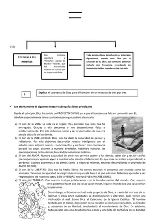VII)
 Lee atentamente el siguiente texto y subraya las ideas principales
Desde el principio, Dios ha tenido un PROYECTO DIVINO para que el hombre sea feliz en comunión con Él,
dándole especialmente cinco cualidades para que pudiera alcanzarla:
a) El don de la VIDA: La vida es el regalo más precioso que Dios nos ha
entregado. Gracias a ella crecemos y nos desarrollamos física e
intelectualmente. Por ello debemos cuidar y ser responsables de nuestra
propia vida y la de los demás.
b) El don de la INTELIGENCIA: Dios nos ha dado la capacidad de pensar y
reflexionar. Por ello debemos desarrollar nuestra inteligencia con el
estudio para adquirir nuevos conocimientos y así tener más conciencia
porqué las cosas ocurren a nuestro alrededor, haciendo nuestras las
preocupaciones de los demás, buscándole soluciones óptimas.
c) El don del AMOR: Nuestra capacidad de amar nos permite querer a los demás, saber dar y recibir cariño,
preocuparnos por quienes viven a nuestro lado, siendo solidarios con los que más necesitan y aprendiendo a
perdonar. Cuando queremos a los demás como a nosotros mismos, estamos desarrollando el proyecto de
AMOR DE DIOS.
d) El don de la LIBERTAD: Dios nos ha hecho libres. No somos esclavos ni actuamos por instinto como los
animales. Tenemos la capacidad de elegir y hacer lo que está bien o lo que está mal. Debemos aprender a ser
responsables de nuestros actos. Sólo la VERDAD nos hará PLENAMENTE LIBRES.
e) El don del TRABAJO: Con nuestro trabajo colaboramos con la transformación del mundo. Con nuestro
esfuerzo personal y colectivo podemos hacer que las cosas vayan mejor, y que el mundo sea una casa común
y compartida para todas las personas.
Sin embargo, el hombre rechazó este proyecto de Dios, a través del mal uso de su
libertad y estas cinco cualidades se distorsionaron y alteraron, pues tienen una
inclinación al mal. Como Dice el Catecismo de la Iglesia Católica: “El hombre
tentado por el diablo, dejó morir en su corazón la confianza hacia Dios, su Creador
y, abusando de su libertad, desobedeció al mandamiento de Dios. En adelante,
todo pecado será una desobediencia a Dios y una falta de confianza en su bondad.
Enterrar a los
muertos
Dan cristiana
sepultura a
“Pinocho”, pareja de
Maribel Velarde, que
fue encontrado
muerto en su casa por
un impacto de bala
Toda persona tiene derecho de ser enterrado
dignamente, orando ante Dios por la
salvación de su obra. Sus familiares deberían
visitarlo con frecuencia, recordando los
momentos vividos cuando estaba con vida.
8
Explica el proyecto de Dios para el hombre en un mosaico de tres por tres
 