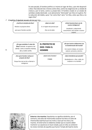 En este pecado, El hombre prefirió a sí mismo en lugar de Dios, y por ello despreció
a Dios: Hizo elección de sí mismo contra Dios, contra las exigencias de su estado de
criatura y por lo tanto, contra su propio bien. El hombre creado en un estado de
santidad, estaba destinado a ser plenamente “divinizado” por Dios en la gloria. Por
la seducción del diablo, quiso “ser como Dios” pero “sin Dios, antes que Dios y no
según Dios”
 Completa el siguiente mosaico de tres por tres.
A.
Enterrar a los muertos: Sepultarlos no significa olvidarlos, por el
contrario, esta obra de misericordia corporal nos lleva a la obra de
misericordia espiritual que nos invita a rezar por los vivos y los
muertos. Al enterrarlos no debemos olvidar que es nuestro deber
mantener sus sepulturas en buen estado, pues en ellas se contienen
los restos mortales de aquellos que fueron Templo del Espíritu Santo
¿De que manera colaboramos con
la transformación del mundo?
Con nuestro trabajo, con nuestro
esfuerzo personal y colectivo.
¿Por qué el hombre rechazo el
proyecto de Dios?
Porque hizo mal uso de su libertad e
inteligencia
¿Quién tentó al hombre?
El diablo
¿En que consiste el amor de
Dios? Consiste en querer a los
demás como a nosotros mismos,
dar y recibir cariño.
¿Cuál fue la iniciativa de Dios?
Realizar un proyecto divino
para que el hombre sea feliz
¿Qué es la vida?
Es el regalo más precioso que
Dios nos ha dado
¿Cómo hacemos buen uso de
nuestra inteligencia?
Estudiando y adquiriendo
conocimiento para ayudar a nuestro
prójimo
EL PROYECTO DE
DIOS PARA EL
HOMBRE
¿Qué entendemos por pecado?
Desobediencia a Dios y falta de
confianza en su bondad
 