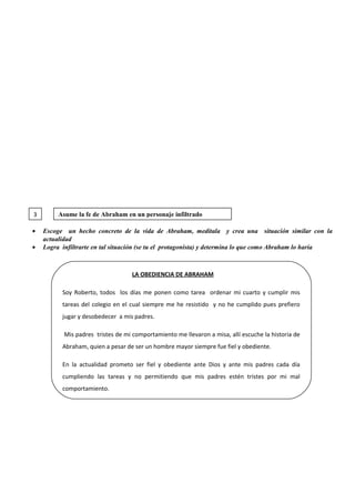 • Escoge un hecho concreto de la vida de Abraham, medítala y crea una situación similar con la
actualidad
• Logra infiltrarte en tal situación (se tu el protagonista) y determina lo que como Abraham lo haría
3 Asume la fe de Abraham en un personaje infiltrado
LA OBEDIENCIA DE ABRAHAM
Soy Roberto, todos los días me ponen como tarea ordenar mi cuarto y cumplir mis
tareas del colegio en el cual siempre me he resistido y no he cumplido pues prefiero
jugar y desobedecer a mis padres.
Mis padres tristes de mi comportamiento me llevaron a misa, allí escuche la historia de
Abraham, quien a pesar de ser un hombre mayor siempre fue fiel y obediente.
En la actualidad prometo ser fiel y obediente ante Dios y ante mis padres cada día
cumpliendo las tareas y no permitiendo que mis padres estén tristes por mi mal
comportamiento.
 