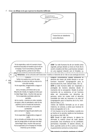  Crea un dibujo en la que expreses la situación infiltrada
 Escucha atentamente la canción “Yo te esperaba” de Alejandra Guzmán y luego lee los artículos del
Catecismo Católico planteados.
Yo te esperaba y veía mi cuerpo crecer
mientras buscaba el nombre que te di en
el espejo. Fue la luna llena y de perfil
contigo dentro, jamás fui tan feliz.
Moría por sentir tus piernecitas frágiles,
pateando la obscuridad de mi vientre
maduro.
Soñar no cuesta no y con los ojos
húmedos, te veía tan alto es más en la
cima del mundo.
Yo te esperaba, imaginando a ciegas el
color
de tu mirada y el timbre de tu voz.
Muerta de miedo, le rogaba al cielo que
te deje llegar lejos, mucho más que yo.
Yo te esperaba y pintaba sobre las
paredes
de tu cuarto , cuentos en color restaba
sin parar, días al calendario, solo tú me
podrías curar el modo de escenario.
El mundo es como es y no puedo
cambiártel
pero siempre te seguiré para darte una
mano.
Yo te esperaba imaginando a ciegas el
color
de tu mirada y el timbre de tu voz. Hoy
que te tengo pido al cielo que me deje
verte llegar lejos, mucho más que yo.
Yo te esperaba y en el espejo te miraba
mientras ya te amaba.
2258 “La vida humana ha de ser tenida como
sagrada, porque desde su inicio es fruto de la
acción creadora de Dios y permanece siempre
en una especial relación con el Creador, su
único fin. Sólo Dios es Señor de la vida desde
su comienzo hasta su término; nadie, en
ninguna circunstancia, puede atribuirse el
derecho de matar de modo directo a un ser
humano inocente” (Congregación para la
Doctrina de la Fe, Instr. Donum vitae, intr. 5).
2270 La vida humana debe ser respetada y
protegida de manera absoluta desde el
momento de la concepción. Desde el primer
momento de su existencia, el ser humano
debe ver reconocidos sus derechos de
persona, entre los cuales está el derecho
inviolable de todo ser inocente a la vida (cf
Congregación para la Doctrina de la Fe, Instr.
Donum vitae, 1, 1).
«Antes de haberte formado yo en el seno
materno, te conocía, y antes que nacieses te
tenía consagrado» (Jr 1, 5).
«Y mis huesos no se te ocultaban, cuando era
yo hecho en lo secreto, tejido en las honduras
de la tierra» (Sal 139, 15).
2271 Desde el siglo primero, la Iglesia ha
afirmado la malicia moral de todo aborto
provocado. Esta enseñanza no ha cambiado;
permanece invariable. El aborto directo, es
decir, querido como un fin o como un medio,
es gravemente contrario a la ley moral.
4 Relaciona en los artículos del Catecismo Católico el derecho de la vida en una analogía de texto
Hoy aprendí que la
obediencia es importante
ne
Trataré de ser obediente
como Abraham.
 