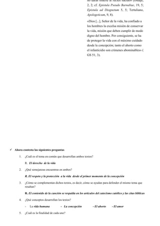  Ahora contesta las siguientes preguntas
1. ¿Cuál es el tema en común que desarrollan ambos textos?
R. El derecho de la vida
2. ¿Qué semejanzas encuentras en ambos?
R. El respeto y la protección a la vida desde el primer momento de la concepción
3. ¿Cómo se complementan dichos textos, es decir, cómo se ayudan para defender el mismo tema que
resaltan?
R. El contenido de la canción se respalda en los artículos del catecismo católico y las citas bíblicas
4. ¿Qué conceptos desarrollan los textos?
- La vida humana - La concepción - El aborto - El amor
5. ¿Cuál es la finalidad de cada uno?
no darás muerte al recién nacido» (Didajé,
2, 2; cf. Epistula Pseudo Barnabae, 19, 5;
Epistula ad Diognetum 5, 5; Tertuliano,
Apologeticum, 9, 8).
«Dios [...], Señor de la vida, ha confiado a
los hombres la excelsa misión de conservar
la vida, misión que deben cumplir de modo
digno del hombre. Por consiguiente, se ha
de proteger la vida con el máximo cuidado
desde la concepción; tanto el aborto como
el infanticidio son crímenes abominables» (
GS 51, 3).
 