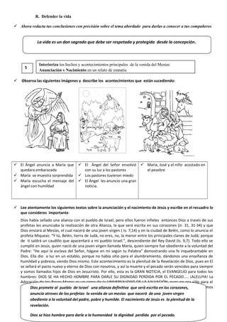 R. Defender la vida
 Ahora redacta tus conclusiones con precisión sobre el tema abordado para darlas a conocer a tus compañeros
 Observa las siguientes imágenes y describe los acontecimientos que están sucediendo:
 El Ángel anuncia a María que
quedara embarazada
 María se muestra sorprendida
 María escucha el mensaje del
ángel con humildad
 El Ángel del Señor envolvió
con su luz a los pastores
 Los pastores tuvieron miedo
 El Ángel les anuncio una gran
noticia.
 María, José y el niño acostado en
el pesebre
 Lee atentamente los siguientes textos sobre la anunciación y el nacimiento de Jesús y escribe en el recuadro lo
que consideres importante:
Dios había sellado una alianza con el pueblo de Israel, pero ellos fueron infieles entonces Dios a través de sus
profetas les anunciaba la realización de otra Alianza, la que será escrita en sus corazones (Jr. 31, 31-34) y que
Dios enviará al Mesías, el cual nacerá de una joven virgen ( Is. 7,14) y en la ciudad de Belén, como lo anuncia el
profeta Miqueas: “Y tú, Belén, tierra de Judá, no eres, no, la menor entre los principales clanes de Judá; porque
de ti saldrá un caudillo que apacentará a mi pueblo Israel.”, descendiente del Rey David (Is. 9,7). Todo ello se
cumplió en Jesús, quien nació de una joven virgen llamada María, quien siempre fue obediente a la voluntad del
Padre: “He aquí la esclava del Señor, hágase en mí según tu Palabra” demostrando una fe inquebrantable en
Dios. Ella dio a luz en un establo, porque no había sitio para el alumbramiento, dándonos una enseñanza de
humildad y pobreza, siendo Dios mismo. Este acontecimiento es la plenitud de la Revelación de Dios, pues en El
se sellará el pacto nuevo y eterno de Dios con nosotros, y así la muerte y el pecado serán vencidos para siempre
y somos llamados hijos de Dios en Jesucristo. Por ello, esta es la GRAN NOTICIA, el EVANGELIO para todos los
hombres: DIOS SE HA HECHO HOMBRE PARA DARLE SU DIGNIDAD PERDIDA POR EL PECADO….. ¡ALELUYA! La
Adoración de los Reyes Magos es un signo de la UNIVERSALIDAD DE LA SALVACIÓN, pues no era sólo para el
pueblo judío sino para todo aquel que crea que JESÚS es el Señor, el Mesías, el Salvador…. y nosotros somos
ellos que reconocemos a Jesús como tal
La vida es un don sagrado que debe ser respetada y protegida desde la concepción.
5
Interioriza los hechos y acontecimientos principales de la venida del Mesías:
Anunciación y Nacimiento en un relato de empatía
Dios promete al pueblo de Israel una alianza definitiva que será escrita en los corazones,
anuncia atreves de los profetas la venida de un mesías que nacerá de una joven virgen
obediente a la voluntad del padre, pobre y humilde. El nacimiento de Jesús es la plenitud de la
revelación.
Dios se hizo hombre para darle a la humanidad la dignidad perdida por el pecado.
 