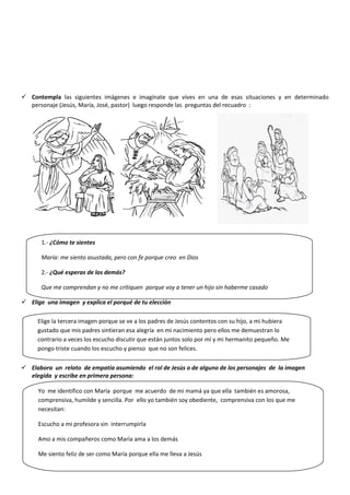  Contempla las siguientes imágenes e imagínate que vives en una de esas situaciones y en determinado
personaje (Jesús, María, José, pastor) luego responde las preguntas del recuadro :
 Elige una imagen y explica el porqué de tu elección
 Elabora un relato de empatía asumiendo el rol de Jesús o de alguno de los personajes de la imagen
elegida y escribe en primera persona:
1.- ¿Cómo te sientes
María: me siento asustada, pero con fe porque creo en Dios
2.- ¿Qué esperas de los demás?
Que me comprendan y no me critiquen porque voy a tener un hijo sin haberme casado
Elige la tercera imagen porque se ve a los padres de Jesús contentos con su hijo, a mi hubiera
gustado que mis padres sintieran esa alegría en mi nacimiento pero ellos me demuestran lo
contrario a veces los escucho discutir que están juntos solo por mí y mi hermanito pequeño. Me
pongo triste cuando los escucho y pienso que no son felices.
Yo me identifico con María porque me acuerdo de mi mamá ya que ella también es amorosa,
comprensiva, humilde y sencilla. Por ello yo también soy obediente, comprensiva con los que me
necesitan:
Escucho a mi profesora sin interrumpirla
Amo a mis compañeros como María ama a los demás
Me siento feliz de ser como María porque ella me lleva a Jesús
 