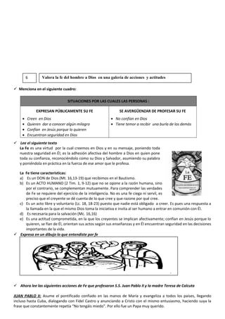 Menciona en el siguiente cuadro:
SITUACIONES POR LAS CUALES LAS PERSONAS :
EXPRESAN PÚBLICAMENTE SU FE
• Creen en Dios
• Quieren dar a conocer algún milagro
• Confían en Jesús porque lo quieren
• Encuentran seguridad en Dios
SE AVERGÜENZAR DE PROFESAR SU FE
• No confían en Dios
• Tiene temor a recibir una burla de los demás
 Lee el siguiente texto
La Fe es una virtud por la cual creemos en Dios y en su mensaje, poniendo toda
nuestra seguridad en Él; es la adhesión afectiva del hombre a Dios en quien pone
toda su confianza, reconociéndolo como su Dios y Salvador, asumiendo su palabra
y poniéndola en práctica en la fuerza de ese amor que le profesa.
La Fe tiene características:
a) Es un DON de Dios (Mt. 16,13-19) que recibimos en el Bautismo.
b) Es un ACTO HUMANO (2 Tim. 1, 9-12) que no se opone a la razón humana, sino
por el contrario, se complementan mutuamente. Para comprender las verdades
de Fe se requiere del ejercicio de la inteligencia. No es una fe ciega ni servil, es
preciso que el creyente se dé cuenta de lo que cree y que razone por qué cree.
c) Es un acto libre y voluntario (Lc. 18, 18-23) puesto que nadie está obligado a creer. Es pues una respuesta a
la llamada en la que el mismo Dios toma la iniciativa e invita al ser humano a entrar en comunión con Él.
d) Es necesaria para la salvación (Mc. 16,16)
e) Es una actitud comprometida, en la que los creyentes se implican afectivamente; confían en Jesús porque lo
quieren, se fían de Él, orientan sus actos según sus enseñanzas y en Él encuentran seguridad en las decisiones
importantes de la vida.
 Expresa en un dibujo lo que entendiste por fe
 Ahora lee las siguientes acciones de Fe que profesaron S.S. Juan Pablo II y la madre Teresa de Calcuta
JUAN PABLO II: Asume el pontificado confiado en las manos de María y evangeliza a todos los países, llegando
incluso hasta Cuba, dialogando con Fidel Castro y anunciando a Cristo con el mismo entusiasmo, haciendo suya la
frase que constantemente repetía “No tengáis miedo”. Por ello fue un Papa muy querido.
6 Valora la fe del hombre a Dios en una galería de acciones y actitudes
 