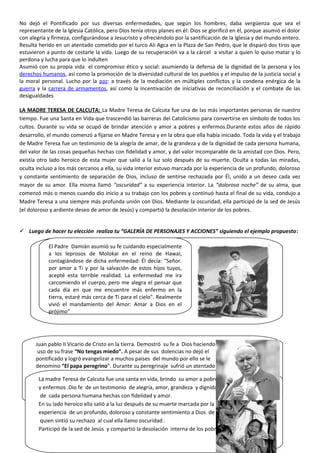 No dejó el Pontificado por sus diversas enfermedades, que según los hombres, daba vergüenza que sea el
representante de la Iglesia Católica, pero Dios tenía otros planes en él: Dios se glorificó en él, porque asumió el dolor
con alegría y firmeza, configurándose a Jesucristo y ofreciéndolo por la santificación de la Iglesia y del mundo entero.
Resulta herido en un atentado cometido por el turco Ali Agca en la Plaza de San Pedro, que le disparó dos tiros que
estuvieron a punto de costarle la vida. Luego de su recuperación va a la cárcel a visitar a quien lo quiso matar y lo
perdona y lucha para que lo indulten
Asumió con su propia vida el compromiso ético y social: asumiendo la defensa de la dignidad de la persona y los
derechos humanos, así como la promoción de la diversidad cultural de los pueblos y el impulso de la justicia social y
la moral personal. Lucho por la paz: a través de la mediación en múltiples conflictos y la condena enérgica de la
guerra y la carrera de armamentos, así como la incentivación de iniciativas de reconciliación y el combate de las
desigualdades
LA MADRE TERESA DE CALCUTA: La Madre Teresa de Calcuta fue una de las más importantes personas de nuestro
tiempo. Fue una Santa en Vida que trascendió las barreras del Catolicismo para convertirse en símbolo de todos los
cultos. Durante su vida se ocupó de brindar atención y amor a pobres y enfermos.Durante estos años de rápido
desarrollo, el mundo comenzó a fijarse en Madre Teresa y en la obra que ella había iniciado. Toda la vida y el trabajo
de Madre Teresa fue un testimonio de la alegría de amar, de la grandeza y de la dignidad de cada persona humana,
del valor de las cosas pequeñas hechas con fidelidad y amor, y del valor incomparable de la amistad con Dios. Pero,
existía otro lado heroico de esta mujer que salió a la luz solo después de su muerte. Oculta a todas las miradas,
oculta incluso a los más cercanos a ella, su vida interior estuvo marcada por la experiencia de un profundo, doloroso
y constante sentimiento de separación de Dios, incluso de sentirse rechazada por Él, unido a un deseo cada vez
mayor de su amor. Ella misma llamó “oscuridad” a su experiencia interior. La “dolorosa noche” de su alma, que
comenzó más o menos cuando dio inicio a su trabajo con los pobres y continuó hasta el final de su vida, condujo a
Madre Teresa a una siempre más profunda unión con Dios. Mediante la oscuridad, ella participó de la sed de Jesús
(el doloroso y ardiente deseo de amor de Jesús) y compartió la desolación interior de los pobres.
 Luego de hacer tu elección realiza tu “GALERÍA DE PERSONAJES Y ACCIONES” siguiendo el ejemplo propuesto:
El Padre Damián asumió su fe cuidando especialmente
a los leprosos de Molokai en el reino de Hawai,
contagiándose de dicha enfermedad: Él decía: "Señor.
por amor a Ti y por la salvación de estos hijos tuyos,
acepté esta terrible realidad. La enfermedad me ira
carcomiendo el cuerpo, pero me alegra el pensar que
cada día en que me encuentre más enfermo en la
tierra, estaré más cerca de Ti para el cielo". Realmente
vivió el mandamiento del Amor: Amar a Dios en el
prójimo”
Juan pablo II Vicario de Cristo en la tierra. Demostró su fe a Dios haciendo
uso de su frase “No tengas miedo”. A pesar de sus dolencias no dejó el
pontificado y logró evangelizar a muchos países del mundo por ello se le
denomino “El papa peregrino”. Durante su peregrinaje sufrió un atentado
que casi le cuesta la vida ; pero por su grandeza llego a perdonar a quien lo
hirió , incluso pidió el indulto a su agresor , demostrando así el valor del
perdón. Siempre llevo el mensaje de Amor y paz. Incentivo iniciativas de
reconciliación y combatió la desigualdad.
La madre Teresa de Calcuta fue una santa en vida, brindo su amor a pobres
y enfermos .Dio fe de un testimonio de alegría, amor, grandeza y dignidad
de cada persona humana hechas con fidelidad y amor.
En su lado heroico ella salió a la luz después de su muerte marcada por la
experiencia de un profundo, doloroso y constante sentimiento a Dios de
quien sintió su rechazo al cual ella llamo oscuridad .
Participó de la sed de Jesús y compartió la desolación interna de los pobres
 