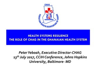PeterYeboah, Executive Director-CHAG
13th July 2017, CCIH Conference, Johns Hopkins
University, Baltimore- MD
HEALTH SYSTEMS RESILIENCE
THE ROLE OF CHAG IN THE GHANAIAN HEALTH SYSTEM
 