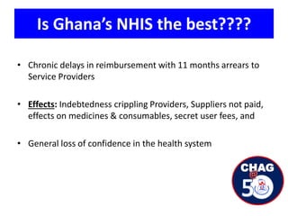 Is Ghana’s NHIS the best????
• Chronic delays in reimbursement with 11 months arrears to
Service Providers
• Effects: Indebtedness crippling Providers, Suppliers not paid,
effects on medicines & consumables, secret user fees, and
• General loss of confidence in the health system
 