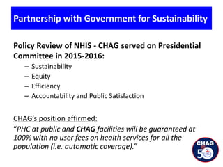 Partnership with Government for Sustainability
Policy Review of NHIS - CHAG served on Presidential
Committee in 2015-2016:
– Sustainability
– Equity
– Efficiency
– Accountability and Public Satisfaction
CHAG’s position affirmed:
“PHC at public and CHAG facilities will be guaranteed at
100% with no user fees on health services for all the
population (i.e. automatic coverage).”
 