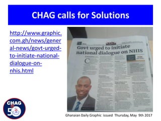 CHAG calls for Solutions
http://www.graphic.
com.gh/news/gener
al-news/govt-urged-
to-initiate-national-
dialogue-on-
nhis.html
Ghanaian Daily Graphic issued Thursday, May 9th 2017
 