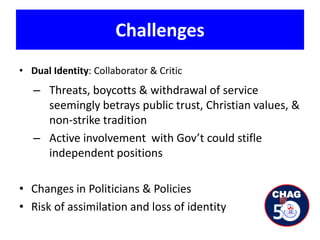 Challenges
• Dual Identity: Collaborator & Critic
– Threats, boycotts & withdrawal of service
seemingly betrays public trust, Christian values, &
non-strike tradition
– Active involvement with Gov’t could stifle
independent positions
• Changes in Politicians & Policies
• Risk of assimilation and loss of identity
 